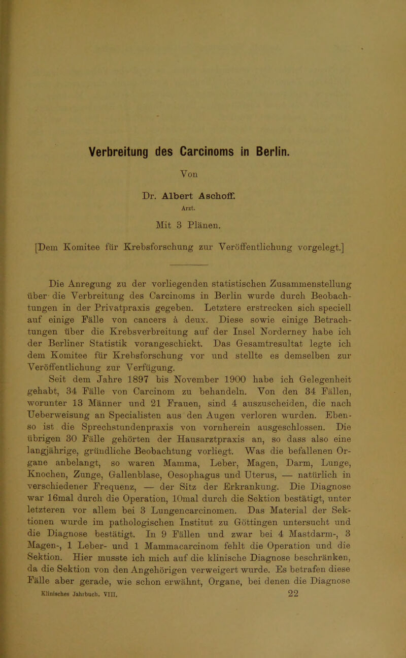 Verbreitung des Carcinoms in Berlin. Von Dr. Albert Aschofif. Arzt. Mit 3 Plänen. [Dem Komitee für Krebsforschung zur Veröffentlichung vorgelegt.] Die Anregung zu der vorliegenden statistischen Zusammenstellung über die Verbreitung des Carcinoms in Berlin wurde durch Beobach- tungen in der Privatpraxis gegeben. Letztere erstrecken sich speciell auf einige Fälle von cancers ä deux. Diese sowie einige Betrach- tungen über die Krebsverbreitung auf der Insel Norderney habe ich der Berliner Statistik vorangeschickt. Das Gesamtresultat legte ich dem Komitee für Krebsforschung vor und stellte es demselben zur Veröffentlichung zur Verfügung. Seit dem Jahre 1897 bis November 1900 habe ich Gelegenheit gehabt, 34 Fälle von Carcinom zu behandeln. Von den 34 Fällen, worunter 13 Männer und 21 Frauen, sind 4 auszuscheiden, die nach Ueberweisung an Specialisten aus den Augen verloren wurden. Eben- so ist die Sprechstundenpraxis von vornherein ausgeschlossen. Die übrigen 30 Fälle gehörten der Hausarztpraxis an, so dass also eine langjährige, gründliche Beobachtung vorliegt. Was die befallenen Or- gane anbelangt, so waren Mamma, Leber, Magen, Darm, Lunge, Knochen, Zunge, Gallenblase, Oesophagus und Uterus, — natürlich in verschiedener Frequenz, — der Sitz der Erkrankung. Die Diagnose war 16mal durch die Operation, lOmal durch die Sektion bestätigt, unter letzteren vor allem bei 3 Lungencarcinomen. Das Material der Sek- tionen wurde im pathologischen Institut zu Göttingen untersucht und die Diagnose bestätigt. In 9 Fällen und zwar bei 4 Mastdarm-, 3 Magen-, 1 Leber- und 1 Mammacarciuom fehlt die Operation und die Sektion. Hier musste ich mich auf die klinische Diagnose beschränken, da die Sektion von den Angehörigen verweigert wurde. Es betrafen diese Fälle aber gerade, wie schon erwähnt, Organe, bei denen die Diagnose Klinisches Jahrbuch. VIII. 22