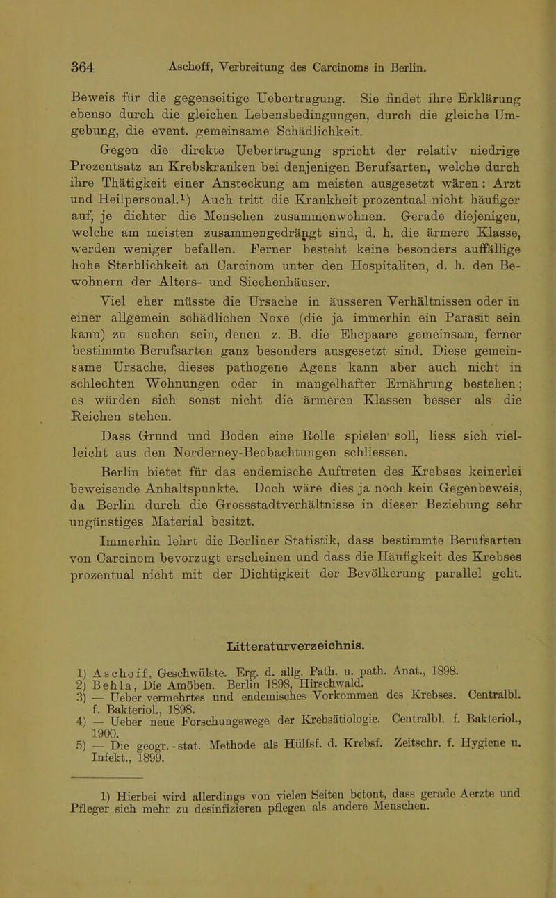 Beweis für die gegenseitige Uebertragung. Sie findet ihre Erklärung ebenso durch die gleichen Lebensbedingungen, durch die gleiche Um- gebung, die event. gemeinsame Schädlichkeit. Gegen die direkte Uebertragung spricht der relativ niedrige Prozentsatz an Krebskranken bei denjenigen Berufsarten, welche durch ihre Thätigkeit einer Ansteckung am meisten ausgesetzt wären : Arzt und Heilpersonal.1) Auch tritt die Krankheit prozentual nicht häufiger auf, je dichter die Menschen zusammenwohnen. Gerade diejenigen, welche am meisten zusammengedrängt sind, d. h. die ärmere Klasse, werden weniger befallen. Ferner besteht keine besonders auffällige hohe Sterblichkeit an Carcinom unter den Hospitaliten, d. h. den Be- wohnern der Alters- und Siechenhäuser. Viel eher müsste die Ursache in äusseren Verhältnissen oder in einer allgemein schädlichen Noxe (die ja immerhin ein Parasit sein kann) zu suchen sein, denen z. B. die Ehepaare gemeinsam, ferner bestimmte Berufsarten ganz besonders ausgesetzt sind. Diese gemein- same Ursache, dieses pathogene Agens kann aber auch nicht in schlechten Wohnungen oder in mangelhafter Ernährung bestehen; es würden sich sonst nicht die ärmeren Klassen besser als die Reichen stehen. Dass Grund und Boden eine Rolle spielen soll, Hess sich viel- leicht aus den Norderney-Beobachtungen schliessen. Berlin bietet für das endemische Auftreten des Krebses keinerlei beweisende Anhaltspunkte. Doch wäre dies ja noch kein Gegenbeweis, da Berlin durch die Grossstadtverhältnisse in dieser Beziehung sehr ungünstiges Material besitzt. Immerhin lehrt die Berliner Statistik, dass bestimmte Berufsarten von Carcinom bevorzugt erscheinen und dass die Häufigkeit des Krebses prozentual nicht mit der Dichtigkeit der Bevölkerung parallel geht. Litteraturverzeichnis. 1) Aschoff, Geschwülste. Erg. d. allg. Path. u. path. Anat., 1898. 2) B e h 1 a, Die Amöben. Berlin 1898, Hirschwald. 3) — Ueber vermehrtes und endemisches Vorkommen des Krebses. Centralbl. f. Bakteriol., 1898. ..... „ 4) — Ueber neue Forschungswege der Krebsätiologie. Centralbl. f. Bakteriol., 1900. 5) _ Die geogr.-stat. Methode als Hülfsf. d. Krebsf. Zeitschr. f. Hygiene u. Infekt., 1899. 1) Hierbei wird allerdings von vielen Beiten betont, dass gerade Aerzte und Pfleger sich mehr zu desinfizieren pflegen als andere Menschen.