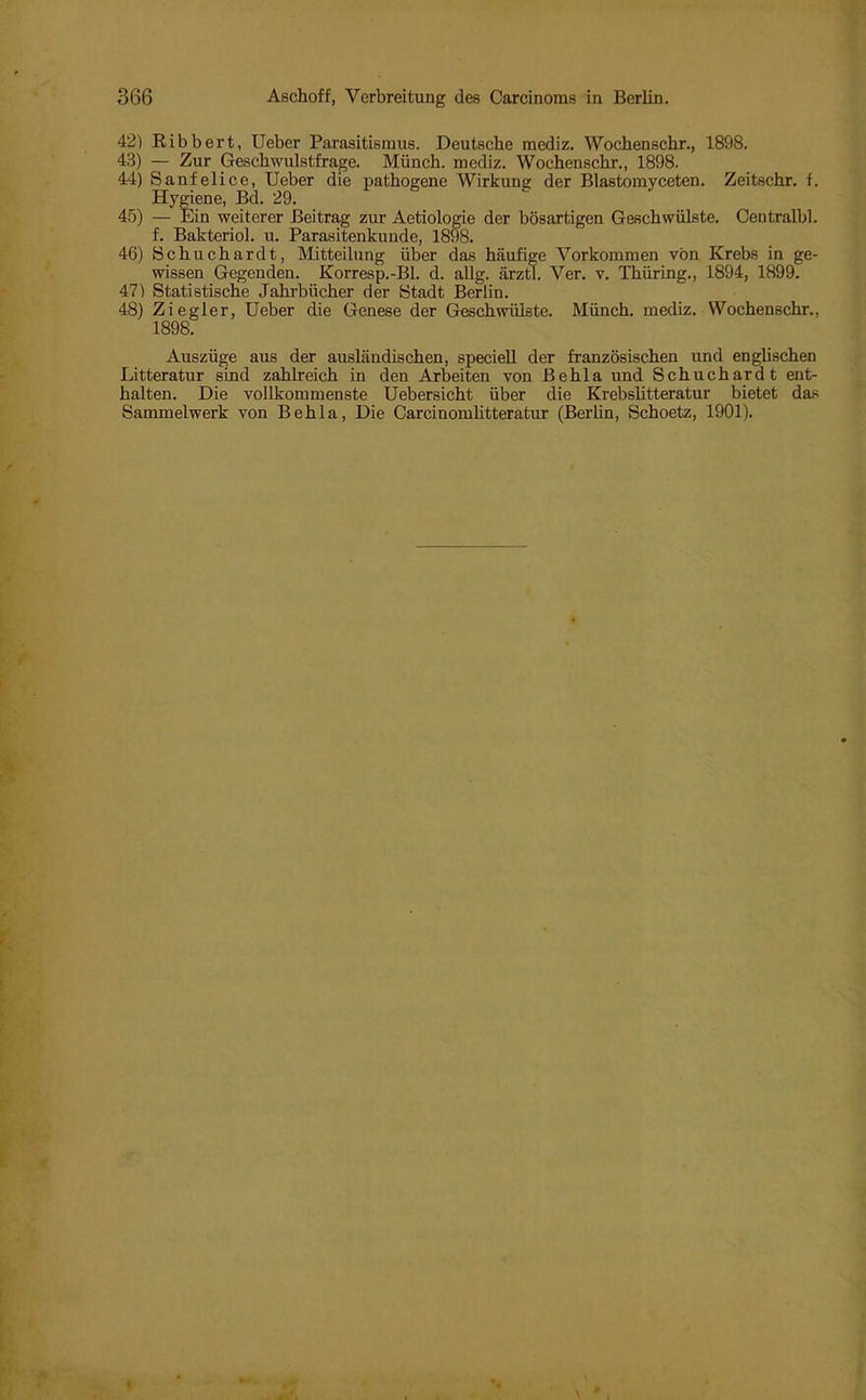 42) Bibbert, Ueber Parasitismus. Deutsche inediz. Wochenschr., 1898. 43) — Zur Geschwulstfrage. Münch, inediz. Wochenschr., 1898. 44) Sanfelice, Ueber die pathogene Wirkung der Blastomyceten. Zeitschr. f. Hygiene, Bd. 29. 45) — Ein weiterer Beitrag zur Aetiologie der bösartigen Geschwülste. Centralbl. f. Bakteriol. u. Parasitenkunde, 1898. 46) Schuchardt, Mitteilung über das häufige Vorkommen von Krebs in ge- wissen Gegenden. Korresp.-Bl. d. allg. ärztl. Ver. v. Thüring., 1894, 1899. 47) Statistische Jahrbücher der Stadt Berlin. 48) Ziegler, Ueber die Genese der Geschwülste. Münch, mediz. Wochenschr., 1898. Auszüge aus der ausländischen, speciell der französischen und englischen Litteratur sind zahlreich in den Arbeiten von Behla und Schuchardt ent- halten. Die vollkommenste Uebersicht über die Krebslitteratur bietet das Sammelwerk von Behla, Die Carcinomlitteratur (Berlin, Schoetz, 1901).