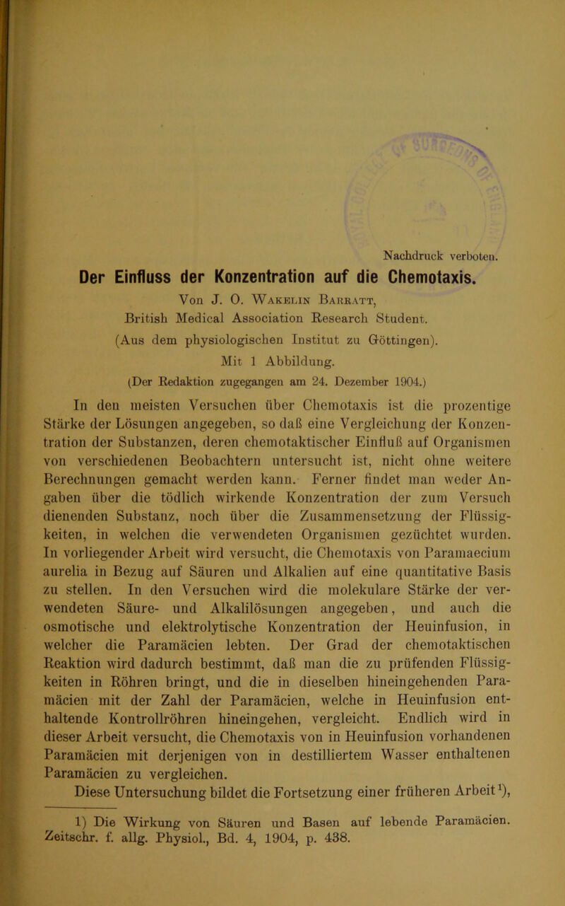 Nachdruck verboten. Der Einfluss der Konzentration auf die Chemotaxis. Von J. 0. Wakblin Barratt, British Medical Association Research Student. (Aus dem physiologischen Institut zu Göttingen). Mit 1 Abbildung. (Der Redaktion zugegangen am 24. Dezember 1904.) In den meisten Versuchen über Chemotaxis ist die prozentige Stärke der Lösungen angegeben, so daß eine Vergleichung der Konzen- tration der Substanzen, deren chemotaktischer Einhuß auf Organismen von verschiedenen Beobachtern untersucht ist, nicht ohne weitere Berechnungen gemacht werden kann. Ferner findet man weder An- gaben über die tödlich wirkende Konzentration der znm Versuch dienenden Substanz, noch über die Zusammensetzung der Flüssig- keiten, in welchen die verwendeten Organismen gezüchtet wurden. In vorliegender Arbeit wird versucht, die Chemotaxis von Paramaecium aurelia in Bezug auf Säuren und Alkalien auf eine quantitative Basis zu stellen. In den Versuchen wird die molekulare Stärke der ver- wendeten Säure- und Alkalilösungen angegeben, und auch die osmotische und elektrolytische Konzentration der Heuinfusion, in welcher die Paramäcien lebten. Der Grad der chemotaktischen Reaktion wird dadurch bestimmt, daß man die zu prüfenden Flüssig- keiten in Röhren bringt, und die in dieselben hineingehenden Para- mäcien mit der Zahl der Paramäcien, welche in Heuinfusion ent- haltende Kontrollröhren hineingehen, vergleicht. Endlich wird in dieser Arbeit versucht, die Chemotaxis von in Heuinfusion vorhandenen Paramäcien mit derjenigen von in destilliertem Wasser enthaltenen Paramäcien zu vergleichen. Diese Untersuchung bildet die Fortsetzung einer früheren Arbeit^), 1) Die Wirkung von Säuren und Basen auf lebende Paramäcien. Zeitschr. f. allg. Physiol., Bd. 4, 1904, p. 438.