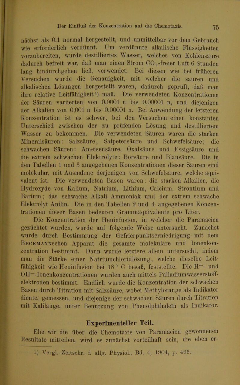 nächst als 0,1 normal hergestellt, und unmittelbar vor dem Gebrauch wie erforderlich verdünnt. Um verdünnte alkalische Flüssigkeiten Yorzubereiten, wurde destilliertes Wasser, welches von Kohlensäure dadurch befreit war, daß man einen Strom CO 2-freier Luft 6 Stunden lang hindurchgehen ließ, verwendet. Bei diesen wie bei früheren Versuchen wurde die Genauigkeit, mit welcher die sauren und alkalischen Lösungen hergestellt waren, dadurch geprüft, daß man ihre relative Leitfähigkeit^) maß. Die verwendeten Konzentrationen der Säuren variierten von 0,0001 n bis 0,00001 n, und diejenigen der Alkalien von 0,001 n bis 0,00001 n. Bei Anwendung der letzteren Konzentration ist es schwer, bei den Versuchen einen konstanten Unterschied zwischen der zu prüfenden Lösung und destilliertem Wasser zu bekommen. Die verwendeten Säuren waren die starken Mineralsäuren: Salzsäure, Salpetersäure und Schwefelsäure; die schwachen Säuren: Ameisensäure, Oxalsäure und Essigsäure und die extrem schwachen Elektrolyte: Borsäure und Blausäure. Die in den Tabellen 1 und 3 angegebenen Konzentrationen dieser Säuren sind molekular, mit Ausnahme derjenigen von Schwefelsäure, welche äqui- valent ist. Die verwendeten Basen waren: die starken Alkalien, die Hydroxyde von Kalium, Natrium, Lithium, Calcium, Strontium und Barium; das schwache Alkali Ammoniak und der extrem schwache Elektrolyt Anilin. Die in den Tabellen 2 und 4 angegebenen Konzen- trationen dieser Basen bedeuten Grammäquivalente pro Liter. Die Konzentration der Heuinfusion, in welcher die Paramäcien gezüchtet wurden, wurde auf folgende Weise untersucht. Zunächst wurde durch Bestimmung der Gefrierpunktserniedrigung mit dem BECKMANNschen Apparat die gesamte molekulare und lonenkon- zentration bestimmt. Dann wurde letztere allein untersucht, indem man die Stärke einer Natriumchloridlösung, welche dieselbe Leit- fähigkeit wie Heuinfusion bei 18° C besaß, feststellte. Die H+- und OH“-Ionenkonzentrationen wurden auch mittels Palladiumwasserstoff- elektroden bestimmt. Endlich wurde die Konzentration der schwachen Basen durch Titration mit Salzsäure, wobei Methylorange als Indikator diente, gemessen, und diejenige der schwachen Säuren durch Titration mit Kalilauge, unter Benutzung von Phenolphthalein als Indikator. Experimenteller Teil. Ehe wir die über die Chemotaxis von Paramäcien gewonnenen Resultate mitteilen, wird es zunächst vorteilhaft sein, die eben er-
