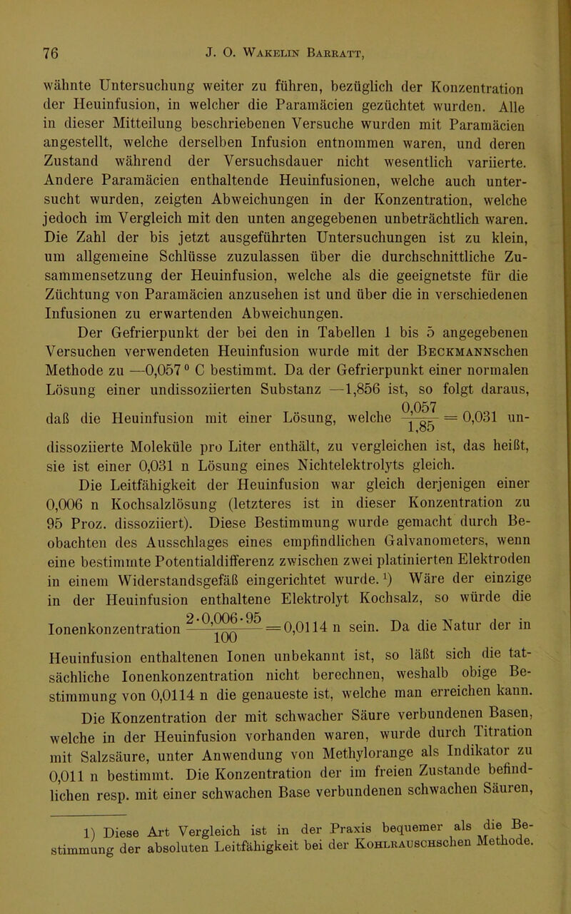 wähnte Untersuchung weiter zu führen, bezüglich der Konzentration der Heuinfusion, in welcher die Paramäcien gezüchtet wurden. Alle in dieser Mitteilung beschriebenen Versuche wurden mit Paramäcien angestellt, welche derselben Infusion entnommen waren, und deren Zustand während der Versuchsdauer nicht wesentlich variierte. Andere Paramäcien enthaltende Heuinfusionen, welche auch unter- sucht wurden, zeigten Abweichungen in der Konzentration, welche jedoch im Vergleich mit den unten angegebenen unbeträchtlich waren. Die Zahl der bis jetzt ausgeführten Untersuchungen ist zu klein, um allgemeine Schlüsse zuzulassen über die durchschnittliche Zu- sammensetzung der Heuinfusion, welche als die geeignetste für die Züchtung von Paramäcien anzusehen ist und über die in verschiedenen Infusionen zu erwartenden Abweichungen. Der Gefrierpunkt der bei den in Tabellen 1 bis 5 angegebenen Versuchen verwendeten Heuinfusion wurde mit der BECKMANNschen Methode zu —0,057 ® C bestimmt. Da der Gefrierpunkt einer normalen Lösung einer undissoziierten Substanz —1,856 ist, so folgt daraus, daß die Heuinfusion mit einer Lösung, welche = 0,031 un- dissoziierte Moleküle pro Liter enthält, zu vergleichen ist, das heißt, sie ist einer 0,031 n Lösung eines Nichtelektrolyts gleich. Die Leitfähigkeit der Heuinfusion war gleich derjenigen einer 0,006 n Kochsalzlösung (letzteres ist in dieser Konzentration zu 95 Proz. dissoziiert). Diese Bestimmung wurde gemacht durch Be- obachten des Ausschlages eines empfindlichen Galvanometers, wenn eine bestimmte Potentialdifferenz zwischen zwei platinierten Elektroden in einem Widerstandsgefäß eingerichtet wurde. Wäre der einzige in der Heuinfusion enthaltene Elektrolyt Kochsalz, so würde die lonenkonzentration ^ =0,0114 n sein. Da die Natur der in Heuinfusion enthaltenen Ionen unbekannt ist, so läßt sich die tat- sächliche lonenkonzentration nicht berechnen, weshalb obige Be- stimmung von 0,0114 n die genaueste ist, welche man erreichen kann. Die Konzentration der mit schwacher Säure verbundenen Basen, welche in der Heuinfusion vorhanden waren, wurde durch Titration mit Salzsäure, unter Anwendung von Methylorange als Indikatoi zu 0,011 n bestimmt. Die Konzentration der im freien Zustande befind- lichen resp. mit einer schwachen Base verbundenen schwachen Säuren, 1) Diese Art Vergleich ist in der Praxis bequemer als die Be- stimmung der absoluten Leitfähigkeit bei der KoHLRAUScnschen Methode.