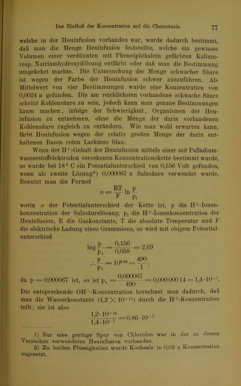 welche in der Heiiinfusion vorhanden war, wurde dadurch bestimmt, daß man die Menge Heuinfusion feststellte, welche ein gewisses Volumen einer verdünnten mit Phenolphthalein gefärbten Kalium- resp. Natriumhydroxydlösung entfärbt oder daß man die Bestimmung umgekehrt machte. Die Untersuchung der Menge schwacher Säure ist wegen der Farbe der Heuinfusion schwer auszuführen. Als Mittelwert von vier Bestimmungen wurde eine Konzentration von 0,0024 n gefunden. Die am reichlichsten vorhandene schwache Säure scheint Kohlensäure zu sein, jedoch kann man genaue Bestimmungen kaum machen, infolge der Schwierigkeit, Organismen der Heu- infusion zu entnehmen, ohne die Menge der darin vorhandenen Kohlensäure zugleich zu verändern. Wie man wohl erwarten kann, färbt Heuinfusion wegen der relativ großen Menge der darin ent- haltenen Basen roten Lackmus blau. Wenn der H+-Gehalt der Heuinfusion mittels einer mit Palladium- wasserstoffelektroden versehenen Konzentrationskette bestimmt wurde, so wurde bei 18° C ein Potentialunterschied von 0,156 Volt gefunden, wenn als zweite Lösung®) 0,000067 n Salzsäure verwendet wurde. Benutzt man die Formel n • F Pi worin tt der Potentialunterschied der Kette ist, p die H+-Ionen- konzentration der Salzsäurelösung, p^ die H+-Ionenkonzentration der Heuinfusion, R die Gaskonstante, T die absolute Temperatur und F die elektrische Ladung eines Grammions, so wird mit obigem Potential- unterschied 0,156 _ 0,058 10®-°° = 490 1 ’ da p = 0,000067 ist, so ist p^ =0,00000014=1,4.10-'. Die entsprechende OH“-Konzentration berechnet man dadurch, daß man die Wasserkonstante (1,2 durch die H+-Konzeutration teilt; sie ist also 1,2.10-1^ 1,4-10-' = 0,86-10-' 1) Nur eine geringe Spur von Chloriden war in der zu diesen Versuchen verwendeten Heuinfusion vorhanden. 2) Zu beiden Flüssigkeiten wurde Kochsalz in 0,02 n Konzentration zugesetzt.