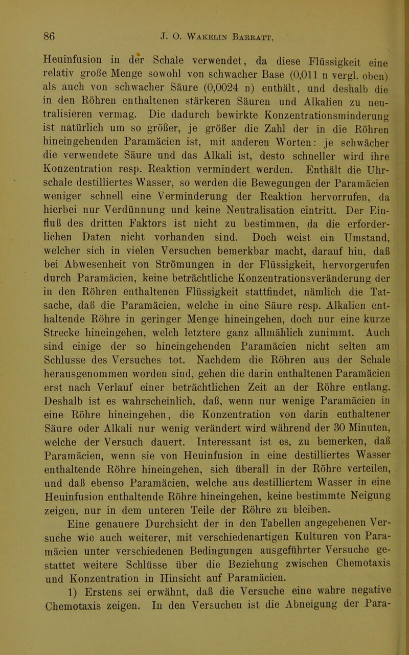 Heuinfusion in der Schale verwendet, da diese Flüssigkeit eine relativ große Menge sowohl von schwacher Base (0,011 n vergl. oben) als auch von schwacher Säure (0,0024 n) enthält, und deshalb die in den Röhren enthaltenen stärkeren Säuren und Alkalien zu neu- tralisieren vermag. Die dadurch bewirkte Konzentrationsminderung ist natürlich um so größer, je größer die Zahl der in die Röhren hin ein gehenden Paramäcien ist, mit anderen Worten: je schwächer die verwendete Säure und das Alkali ist, desto schneller wird ihre Konzentration resp. Reaktion vermindert werden. Enthält die Uhr- schale destilliertes Wasser, so werden die Bewegungen der Paramäcien weniger schnell eine Verminderung der Reaktion hervorrufen, da hierbei nur Verdünnung und keine Neutralisation eintritt. Der Ein- fluß des dritten Faktors ist nicht zu bestimmen, da die erforder- lichen Daten nicht vorhanden sind. Doch weist ein Umstand, welcher sich in vielen Versuchen bemerkbar macht, darauf hin, daß bei Abwesenheit von Strömungen in der Flüssigkeit, hervorgerufen durch Paramäcien, keine beträchtliche Konzentrationsveränderung der in den Röhren enthaltenen Flüssigkeit stattflndet, nämlich die Tat- sache, daß die Paramäcien, welche in eine Säure resp. Alkalien ent- haltende Röhre in geringer Menge hineingehen, doch nur eine kurze Strecke hineingehen, welch letztere ganz allmählich zuuimmt. Auch sind einige der so hineingehenden Paramäcien nicht selten am Schlüsse des Versuches tot. Nachdem die Röhren aus der Schale herausgenommen worden sind, gehen die darin enthaltenen Paramäcien erst nach Verlauf einer beträchtlichen Zeit an der Röhre entlang. Deshalb ist es wahrscheinlich, daß, wenn nur wenige Paramäcien in eine Röhre hineingehen, die Konzentration von darin enthaltener Säure oder Alkali nur wenig verändert wird während der 30 Minuten, welche der Versuch dauert. Interessant ist es, zu bemerken, daß Paramäcien, wenn sie von Heuinfusion in eine destilliertes Wasser enthaltende Röhre hineingehen, sich überall in der Röhre verteilen, und daß ebenso Paramäcien, welche aus destilliertem Wasser in eine Heuinfusion enthaltende Röhre hineingehen, keine bestimmte Neigung zeigen, nur in dem unteren Teile der Röhre zu bleiben. Eine genauere Durchsicht der in den Tabellen angegebenen Ver- suche wie auch weiterer, mit verschiedenartigen Kulturen von Para- mäcien unter verschiedenen Bedingungen ausgeführter Versuche ge- stattet weitere Schlüsse über die Beziehung zwischen Chemotaxis und Konzentration in Hinsicht auf Paramäcien. 1) Erstens sei erwähnt, daß die Versuche eine wahre negative Chemotaxis zeigen. In den Versuchen ist die Abneigung der Para-