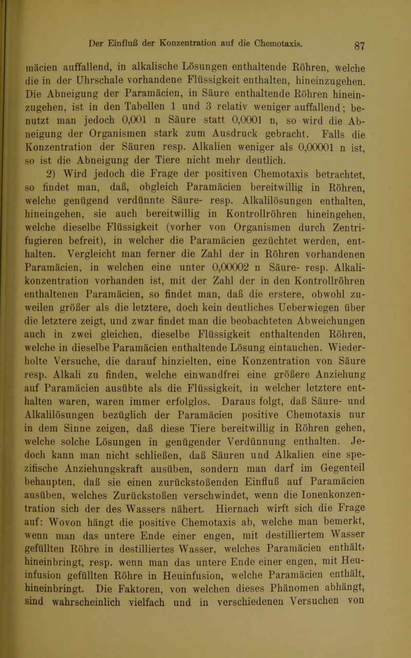 mäcien auffallend, in alkalische Lösungen enthaltende Röhren, welche die in der Uhrschale vorhandene Flüssigkeit enthalten, hineinzugehen. Die Abneigung der Paramäcien, in Säure enthaltende Röhren hinein- zugehen, ist in den Tabellen 1 und 3 relativ weniger auffallend; be- nutzt man jedoch 0,001 n Säure statt 0,0001 n, so wird die Ab- neigung der Organismen stark zum Ausdruck gebracht. Falls die Konzentration der Säuren resp. Alkalien weniger als 0,00001 n ist, so ist die Abneigung der Tiere nicht mehr deutlich. 2) Wird jedoch die Frage der positiven Chemotaxis betrachtet, so findet man, daß, obgleich Paramäcien bereitwillig in Röhren, t welche genügend verdünnte Säure- resp. Alkalilösungen enthalten, 1 hineingehen, sie auch bereitwillig in Kontrollröhren hineingehen, I welche dieselbe Flüssigkeit (vorher von Organismen durch Zentri- fugieren befreit), in welcher die Paramäcien gezüchtet werden, ent- halten. Vergleicht man ferner die Zahl der in Röhren vorhandenen Paramäcien, in welchen eine unter 0,00002 n Säure- resp. Alkali- I konzentration vorhanden ist, mit der Zahl der in den Kontrollröhren enthaltenen Paramäcien, so findet man, daß die erstere, obwohl zu- weilen größer als die letztere, doch kein deutliches Ueberwiegen über die letztere zeigt, und zwar findet man die beobachteten Abweichungen auch in zwei gleichen, dieselbe Flüssigkeit enthaltenden Röhren, welche in dieselbe Paramäcien enthaltende Lösung eintauchen. Wieder- holte Versuche, die darauf hinzielten, eine Konzentration von Säure resp. Alkali zu finden, welche einwandfrei eine größere Anziehung auf Paramäcien ausübte als die Flüssigkeit, in welcher letztere ent- halten waren, waren immer erfolglos. Daraus folgt, daß Säure- und Alkalilösungen bezüglich der Paramäcien positive Chemotaxis nur in dem Sinne zeigen, daß diese Tiere bereitwillig in Röhren gehen, welche solche Lösungen in genügender Verdünnung enthalten. Je- doch kann man nicht schließen, daß Säuren und Alkalien eine spe- zifische Anziehungskraft ausüben, sondern man darf im Gegenteil behaupten, daß sie einen zurückstoßenden Einfluß auf Paramäcien ausüben, welches Zurückstoßen verschwindet, wenn die lonenkonzen- tration sich der des Wassers nähert. Hiernach wirft sich die Frage auf: Wovon hängt die positive Chemotaxis ab, welche man bemerkt, wenn man das untere Ende einer engen, mit destilliertem Wasser f gefüllten Röhre in destilliertes Wasser, welches Paramäcien enthält) i hineinbringt, resp. wenn man das untere Ende einer engen, mit Heu- infusion gefüllten Röhre in Heuinfusion, welche Paramäcien enthält, hineinbringt. Die Faktoren, von welchen dieses Phänomen abhängt, sind wahrscheinlich vielfach und in verschiedenen Versuchen von