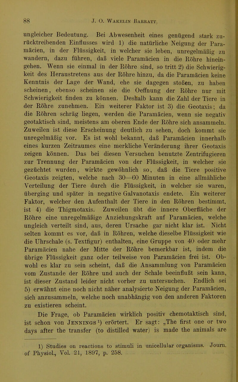 ungleicher Bedeutung. Bei Abwesenheit eines genügend stark zu- rücktreibenden Einflusses wird 1) die natürliche Neigung der Para- mäcien, in der Flüssigkeit, in welcher sie leben, unregelmäßig zu wandern, dazu führen, daß viele Paramäcien in die Röhre hinein- gehen. Wenn sie einmal in der Röhre sind, so tritt 2) die Schwierig- keit des Heraustretens aus der Röhre hinzu, da die Paramäcien keine Kenntnis der Lage der Wand, ehe sie dagegen stoßen, zu haben scheinen, ebenso scheinen sie die Oeffnung der Röhre nur mit Schwierigkeit finden zu können. Deshalb kann die Zahl der Tiere in der Röhre zunehmen. Ein weiterer Faktor ist 3) die Geotaxis; da die Röhren schräg liegen, werden die Paramäcien, wenn sie negativ geotaktisch sind, meistens am oberen Ende der Röhre sich ansammeln. Zuweilen ist diese Erscheinung deutlich zu sehen, doch kommt sie unregelmäßig vor. Es ist wohl bekannt, daß Paramäcien innerhalb eines kurzen Zeitraumes eine merkliche Veränderung ihrer Geotaxis zeigen können. Das bei diesen Versuchen benutzte Zentrifugieren zur Trennung der Paramäcien von der Flüssigkeit, in welcher sie gezüchtet wurden, wirkte gewöhnlich so, daß die Tiere positive Geotaxis zeigten, welche nach 30—60 Minuten in eine allmähliche Verteilung der Tiere durch die Flüssigkeit, in welcher sie waren, überging und später in negative Galvanotaxis endete. Ein weiterer Faktor, welcher den Aufenthalt der Tiere in den Röhren bestimmt, ist 4) die Thigmotaxis. Zuweilen übt die innere Oberfläche der Röhre eine unregelmäßige Anziehungskraft auf Paramäcien, welche ungleich verteilt sind, aus, deren Ursache gar nicht klar ist. Nicht selten kommt es vor, daß in Röhren, welche dieselbe Flüssigkeit wie die Uhrschale (s. Textfigur) enthalten, eine Gruppe von 40 oder mehr Paramäcien nahe der Mitte der Röhre bemerkbar ist, indem die übrige Flüssigkeit ganz oder teilweise von Paramäcien frei ist. Ob- wohl es klar zu sein scheint, daß die Ansammlung von Paramäcien vom Zustande der Röhre und auch der Schale beeinflußt sein kann, ist dieser Zustand leider nicht vorher zu untersuchen. Endlich sei 5) erwähnt eine noch nicht näher analysierte Neigung der Paramäcien, sich anzusammeln, welche noch unabhängig von den anderen Faktoren zu existieren scheint. Die Frage, ob Paramäcien wirklich positiv chemotaktisch sind, ist schon von JenningsO erörtert. Er sagt: „The first one or two days after the transfer (to distilled water) is made the aninials are 1) Studies on reactions to Stimuli in unicellular organisms. Joum. of Physiol., Vol. 21, 1897, p. 258.