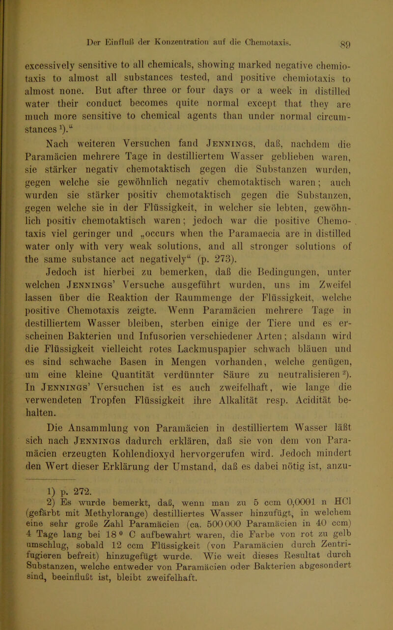 ! f I I i f excessively sensitive to all Chemicals, showing marked negative chemio- taxis to almost all substances tested, and positive chemiotaxis to almost none. But after three or four days or a week in distilled water their conduct becomes quite normal except that they are miich more sensitive to Chemical agents than iinder normal circuin- stances Nach weiteren Versuchen fand Jennings, daß, nachdem die Paramäcien mehrere Tage in destilliertem Wasser geblieben waren, sie stärker negativ chemotaktisch gegen die Substanzen wurden, gegen welche sie gewöhnlich negativ chemotaktisch waren; auch wurden sie stärker positiv chemotaktisch gegen die Substanzen, gegen welche sie in der Flüssigkeit, in welcher sie lebten, gewöhn- lich positiv chemotaktisch waren; jedoch war die positive Chemo- taxis viel geringer und „occurs when the Paramaecia are in distilled water only with very weak Solutions, and all stronger Solutions of the same substance act negatively“ (p. 273). Jedoch ist hierbei zu bemerken, daß die Bedingungen, unter welchen Jennings’ Versuche ausgeführt wurden, uns im Zweifel lassen über die Reaktion der Raummenge der Flüssigkeit, welche positive Chemotaxis zeigte. Wenn Paramäcien mehrere Tage in destilliertem Wasser bleiben, sterben einige der Tiere und es er- scheinen Bakterien und Infusorien verschiedener Arten; alsdann wird die Flüssigkeit vielleicht rotes Lackmuspapier schwach bläuen und es sind schw^ache Basen in Mengen vorhanden, welche genügen, um eine kleine Quantität verdünnter Säure zu neutralisieren ^). In Jennings’ Versuchen ist es auch zweifelhaft, wie lange die verwendeten Tropfen Flüssigkeit ihre Alkalität resp. Acidität be- halten. \ Die Ansammlung von Paramäcien in destilliertem Wasser läßt sich nach Jennings dadurch erklären, daß sie von dem von Para- J mäcien erzeugten Kohlendioxyd hervorgerufen wird. Jedoch mindert I den Wert dieser Erklärung der Umstand, daß es dabei nötig ist, anzu- 1) p. 272. 2) Es wurde bemerkt, daß, wenn man zu 5 ccm 0,0001 n HCl (gefärbt mit Methylorange) destilliertes Wasser hinzufügt, in welchem eine sehr große Zahl Paramäcien (ca. 500000 Paramäcien in 40 ccm) 4 Tage lang bei 18 ® C aufbewahrt waren, die Farbe von rot zu gelb umschlug, sobald 12 ccm Flüssigkeit (von Paramäcien durch Zentri- fugieren befreit) hinzugefügt wurde. Wie weit dieses Resultat durch Substanzen, welche entweder von Paramäcien oder Bakterien abgesondert sind, beeinflußt ist, bleibt zweifelhaft.