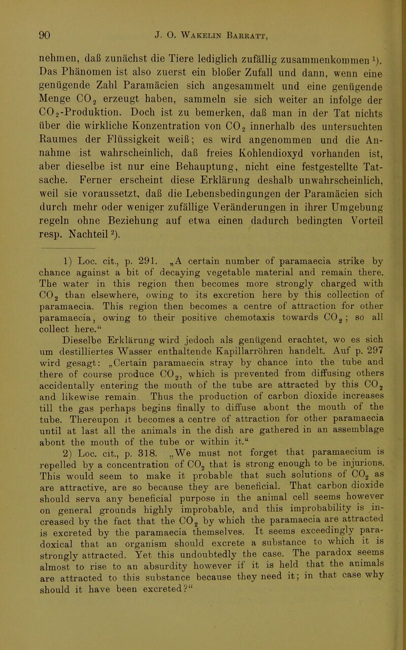 nehmen, daß zunächst die Tiere lediglich zufällig Zusammenkommen i). Das Phänomen ist also zuerst ein bloßer Zufall und dann, wenn eine genügende Zahl Paramäcien sich angesammelt und eine genügende Menge CO 2 erzeugt haben, sammeln sie sich weiter an infolge der CO2-Produktion. Doch ist zu bemerken, daß man in der Tat nichts über die wirkliche Konzentration von CO2 innerhalb des untersuchten Raumes der Flüssigkeit weiß; es wird angenommen und die An- nahme ist wahrscheinlich, daß freies Kohlendioxyd vorhanden ist, aber dieselbe ist nur eine Behauptung, nicht eine festgestellte Tat- sache. Ferner erscheint diese Erklärung deshalb unwahrscheinlich, weil sie voraussetzt, daß die Lebensbedingungen der Paramäcien sich durch mehr oder weniger zufällige Veränderungen in ihrer Umgebung regeln ohne Beziehung auf etwa einen dadurch bedingten Vorteil resp. Nachteil ^). 1) Loc. cit., p. 291. „A certain number of paramaecia strike by chance against a bit of decaying vegetable material and remain there. The water in this region then becomes more strongly charged with CO2 than elsewhere, owdng to its excretion here by this collection of paramaecia. This region then becomes a centre of attraction for other paramaecia, owing to their positive chemotaxis towards COg ; so all collect here.“ Dieselbe Erklärung wird jedoch als genügend erachtet, wo es sich um destilliertes Wasser enthaltende Kapillarröhren handelt. Auf p. 297 wird gesagt: „Certain paramaecia stray by chance into the tube and there of course produce COg, which is prevented from diffusing others accidentally entering the mouth of the tube are attracted by this CO 2 and likewise remain. Thus the production of carbon dioxide increases tili the gas perhaps begins finally to diffuse abont the mouth of the tube. Thereupon it becomes a centre of attraction for other paramaecia until at last all the animals in the dish are gathered in an assemblage abont the mouth of the tube or within it.“ 2) Loc. cit., p. 318. „We must not forget that paramaecium is repelled by a concentration of COg that is strong enough to be injurions. This would seem to make it probable that such Solutions of COg as are attractive, are so because they are beneticial. That carbon dioxide should serva any beneficial purpose in the animal cell seems however on general grounds highly improbable, and this improbability is in- creased by the fact that the COg by which the paramaecia are attracted is excreted by the paramaecia themselves. It seems exceedingly para- doxical that an organism should excrete a substance to which it is strongly attracted. Yet this undoubtedly the case. The paradox seems almost to rise to an absurdity however if it is held that the animals are attracted to this substance because they need it; in that case why should it have been excreted?“