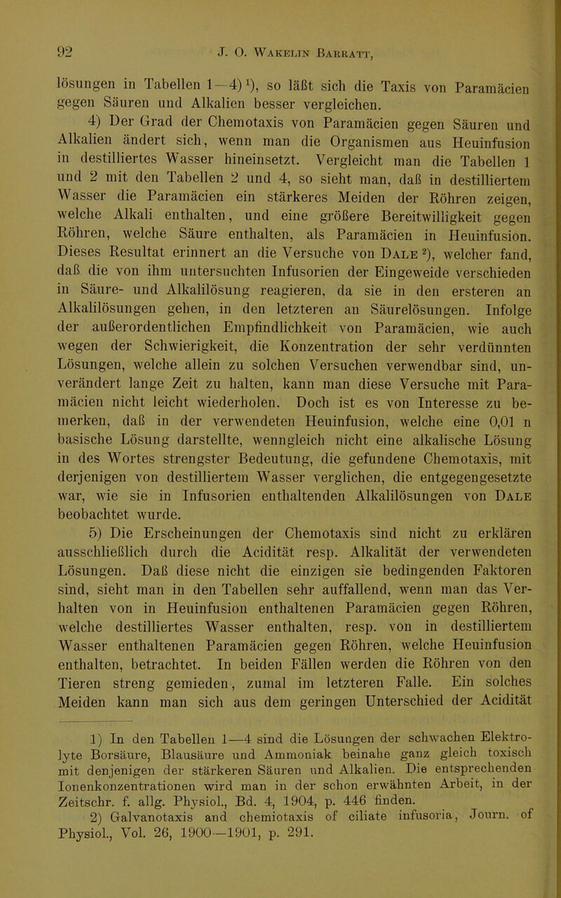 lösungen in Tabellen 1—4)^), so läßt sich die Taxis von Paramäcien gegen Säuren und Alkalien besser vergleichen. 4) Der Grad der Chemotaxis von Paramäcien gegen Säuren und Alkalien ändert sich, wenn man die Organismen aus Heuinfusion in destilliertes Wasser hineiusetzt. Vergleicht man die Tabellen 1 und 2 mit den Tabellen 2 und 4, so sieht man, daß in destilliertem Wasser die Paramäcien ein stärkeres Meiden der Röhren zeigen, welche Alkali enthalten, und eine größere Bereitwilligkeit gegen Röhren, welche Säure enthalten, als Paramäcien in Heuinfusion. Dieses Resultat erinnert an die Versuche von Dale ^), welcher fand, daß die von ihm untersuchten Infusorien der Eingeweide verschieden in Säure- und Alkalilösung reagieren, da sie in den ersteren an Alkalilösungen gehen, in den letzteren an Säurelösungen. Infolge der außerordentlichen Empfindlichkeit von Paramäcien, wie auch wegen der Schwierigkeit, die Konzentration der sehr verdünnten Lösungen, welche allein zu solchen Versuchen verwendbar sind, un- verändert lange Zeit zu halten, kann man diese Versuche mit Para- mäcien nicht leicht wiederholen. Doch ist es von Interesse zu be- merken, daß in der verwendeten Heuinfusion, welche eine 0,01 n basische Lösung darstellte, wenngleich nicht eine alkalische Lösung in des Wortes strengster Bedeutung, die gefundene Chemotaxis, mit derjenigen von destilliertem W’asser verglichen, die entgegengesetzte war, wie sie in Infusorien enthaltenden Alkalilösungen von Dale beobachtet wurde. 5) Die Erscheinungen der Chemotaxis sind nicht zu erklären ausschließlich durch die Acidität resp. Alkalität der verwendeten Lösungen. Daß diese nicht die einzigen sie bedingenden Faktoren sind, sieht man in den Tabellen sehr auffallend, wenn man das Ver- halten von in Heuinfusion enthaltenen Paramäcien gegen Röhren, welche destilliertes Wasser enthalten, resp. von in destilliertem Wasser enthaltenen Paramäcien gegen Röhren, welche Heuinfusion enthalten, betrachtet. In beiden Fällen werden die Röhren von den Tieren streng gemieden, zumal im letzteren Falle. Ein solches Meiden kann man sich aus dem geringen Unterschied der Acidität 1) In den Tabellen 1—4 sind die Lösungen der schwachen Elektro- lyte Borsäure, Blausäure und Ammoniak beinahe ganz gleich toxisch mit denjenigen der stärkeren Säuren und Alkalien. Die entsprechenden lonenkonzentrationen wird man in der schon erwähnten Arbeit, in der Zeitschr. f. allg. Physiol., Bd. 4, 1904, p. 446 finden. 2) Galvanotaxis and chemiotaxis of ciliate infusoria, Journ. of Physiol., Vol. 26, 1900—1901, p. 291.