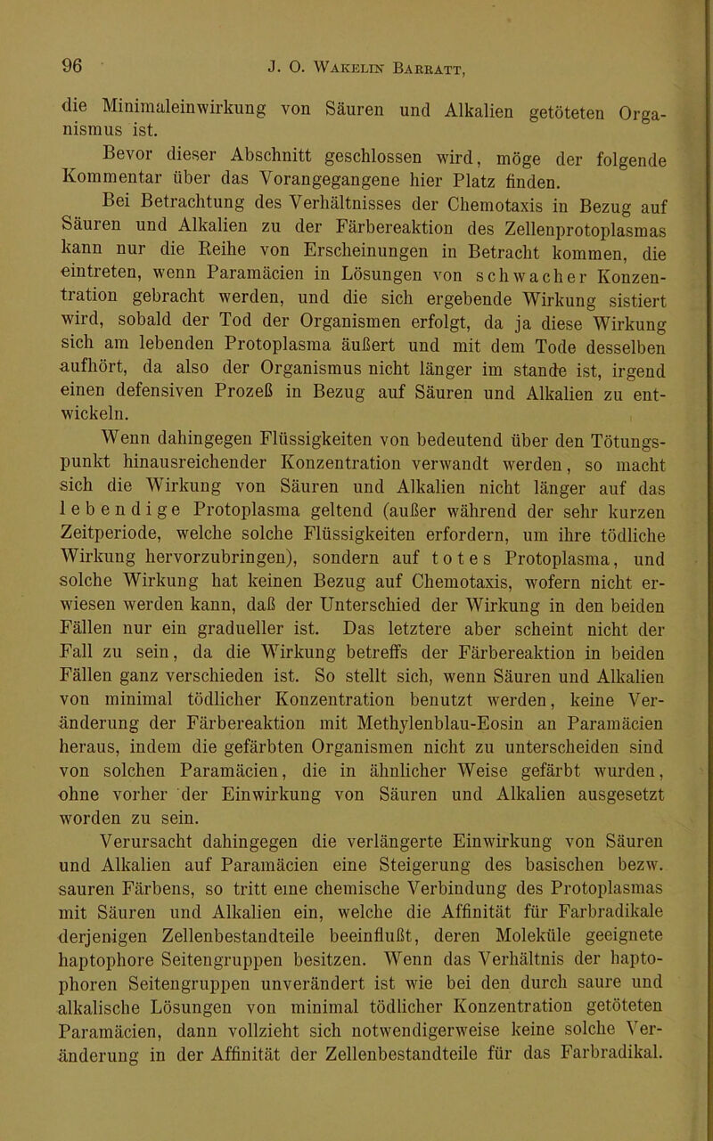 die Minimaleinwirkung von Säuren und Alkalien getöteten Orga- nismus ist Bevor dieser Abschnitt geschlossen wird, möge der folgende Kommentar über das Vorangegangene hier Platz finden. Bei Betrachtung des Verhältnisses der Chemotaxis in Bezug auf Säuren und Alkalien zu der Färbereaktion des Zellenprotoplasmas kann nur die Reihe von Erscheinungen in Betracht kommen, die ein treten, wenn Paramäcien in Lösungen von schwacher Konzen- tration gebracht werden, und die sich ergebende Wirkung sistiert wird, sobald der Tod der Organismen erfolgt, da ja diese Wirkung sich am lebenden Protoplasma äußert und mit dem Tode desselben aufhört, da also der Organismus nicht länger im stände ist, irgend einen defensiven Prozeß in Bezug auf Säuren und Alkalien zu ent- wickeln. Wenn dahingegen Flüssigkeiten von bedeutend über den Tötungs- punkt hinausreichender Konzentration verwandt werden, so macht sich die Wirkung von Säuren und Alkalien nicht länger auf das lebendige Protoplasma geltend (außer während der sehr kurzen Zeitperiode, welche solche Flüssigkeiten erfordern, um ihre tödliche Wirkung hervorzubringen), sondern auf totes Protoplasma, und solche Wirkung hat keinen Bezug auf Chemotaxis, wofern nicht er- wiesen werden kann, daß der Unterschied der Wirkung in den beiden Fällen nur ein gradueller ist. Das letztere aber scheint nicht der Fall zu sein, da die Wirkung betreffs der Färbereaktion in beiden Fällen ganz verschieden ist. So stellt sich, wenn Säuren und Alkalien von minimal tödlicher Konzentration benutzt werden, keine Ver- änderung der Färbereaktion mit Methylenblau-Eosin an Paramäcien heraus, indem die gefärbten Organismen nicht zu unterscheiden sind von solchen Paramäcien, die in ähnlicher Weise gefärbt wmrden, ohne vorher der Einwirkung von Säuren und Alkalien ausgesetzt worden zu sein. Verursacht dahingegen die verlängerte Einwirkung von Säuren und Alkalien auf Paramäcien eine Steigerung des basischen bezw. sauren Färbens, so tritt eine chemische Verbindung des Protoplasmas mit Säuren und Alkalien ein, welche die Affinität für Farbradikale derjenigen Zellenbestandteile beeinflußt, deren Moleküle geeignete haptophore Seitengruppen besitzen. Wenn das Verhältnis der hapto- phoren Seitengruppen unverändert ist wie bei den durch saure und alkalische Lösungen von minimal tödlicher Konzentration getöteten Paramäcien, dann vollzieht sich notwendigerweise keine solche Ver- änderung in der Affinität der Zellenbestandteile für das Farbradikal.
