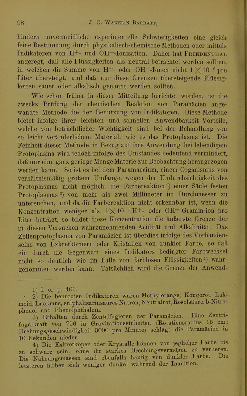 hindern unvermeidliche experimentelle Schwierigkeiten eine gleich feine Bestimmung durch physikalisch-chemische Methoden oder mittels Indikatoren von H+- und OH~-Ionisation. Daher hat Friedenthal angeregt, daß alle Flüssigkeiten als neutral betrachtet werden sollten, in welchen die Summe von H+- oder OH~-Ionen nicht 1 X 10“® pi'o Liter übersteigt, und daß nur diese Grenzen übersteigende Flüssig- keiten sauer oder alkalisch genannt werden sollten. Wie schon früher in dieser Mitteilung berichtet worden, ist die zwecks Prüfung der chemischen Reaktion von Paramäcien ange- wandte Methode die der Benutzung von Indikatoren, Diese Methode bietet infolge ihrer leichten und schnellen Anwendbarkeit Vorteile, welche von beträchtlicher Wichtigkeit sind bei der Behandlung von so leicht veränderlichem Material, wie es das Protoplasma ist. Die Feinheit dieser Methode in Bezug auf ihre Anwendung bei lebendigem Protoplasma wird jedoch infolge des Umstandes bedeutend vermindert, daß nur eine ganz geringe Menge Materie zur Beobachtung herangezogen werden kann. So ist es bei dem Paramaecium, einem Organismus von verhältnismäßig großem Umfange, wegen der Undurchsichtigkeit des. Protoplasmas nicht möglich, die Farbereaktion 2) einer Säule festen Protoplasmas von mehr als zwei Millimeter im Durchmesser zu untersuchen, und da die Farbereaktion nicht erkennbar ist, wenn die Konzentration weniger als 1X10“^ H+- oder OH--Gramm-ion pro Liter beträgt, so bildet diese Konzentration die äußerste Grenze der in diesen Versuchen wahrzunehmenden Acidität und Alkalinität. Das Zellenprotoplasma von Paramäcien ist überdies infolge des Vorhanden- seins von Exkretkörnern oder Kristallen von dunkler Farbe, so daß ein durch die Gegenwart eines Indikators bedingter Farbwechsel nicht so deutlich wie im Falle von farblosen Flüssigkeiten^) wahr- genommen werden kann. Tatsächlich wird die Grenze der Anwend- 1) 1. c., p. 406. • 2) Die benutzten Indikatoren waren Methylorange, Kongorot, Lak- moid, Lackmus, sulphalizarinsaures Natron, Neutralrot, Rosolsäure,b-Nitro- phenol und Phenolphthalein. 3) Erhalten durch Zentrifugieren der Paramäcien, Eine Zentri- fugalkraft von 756 in Gravitationseinheiten (Rotationsradius 15 cm: Drehungsgeschwindigkeit 3000 pro Minute) schlägt die Paramäcien in 10 Sekunden nieder. _ u v 4) Die Exkretköper oder Krystalle können von jeglicher Farbe bis zu schwarz sein, ohne ihr starkes Brechungsvermögen zu verlieren. Die Nahrungsmassen sind ebenfalls häufig von dunkler Farbe. Die. letzteren färben sich weniger dunkel während der Inanition,