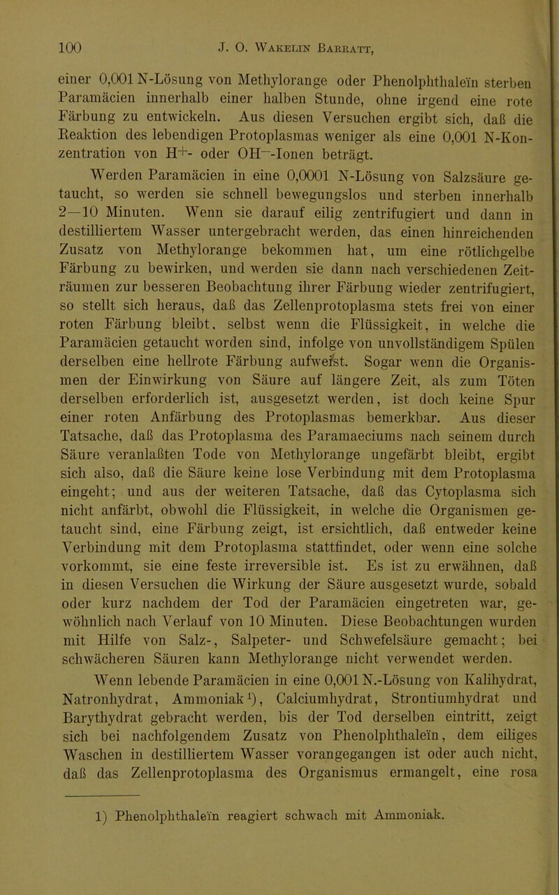 einer 0,001 N-Lösung von Methylorange oder Phenolphthalein sterben Paramäcien innerhalb einer halben Stunde, ohne irgend eine rote Färbung zu entwickeln. Aus diesen Versuchen ergibt sich, daß die Keaktion des lebendigen Protoplasmas weniger als eine 0,001 N-Kon- zentration von H+- oder OH~-Ionen beträgt. Werden Paramäcien in eine 0,0001 N-Lösung von Salzsäure ge- taucht, so werden sie schnell bewegungslos und sterben innerhalb 2—10 Minuten. Wenn sie darauf eilig zentrifugiert und dann in destilliertem Wasser untergebracht werden, das einen hinreichenden Zusatz von Methylorange bekommen hat, um eine rötlichgelbe Färbung zu bewirken, und werden sie dann nach verschiedenen Zeit- räumen zur besseren Beobachtung ihrer Färbung wieder zentrifugiert, so stellt sich heraus, daß das Zellenprotoplasma stets frei von einer roten Färbung bleibt, selbst wenn die Flüssigkeit, in welche die Paramäcien getaucht worden sind, infolge von unvollständigem Spülen derselben eine hellrote Färbung aufwefst. Sogar wenn die Organis- men der Einwirkung von Säure auf längere Zeit, als zum Töten derselben erforderlich ist, ausgesetzt werden, ist doch keine Spur einer roten Anfärbung des Protoplasmas bemerkbar. Aus dieser Tatsache, daß das Protoplasma des Paramaeciums nach seinem durch Säure veranlaßteu Tode von Methylorange ungefärbt bleibt, ergibt sich also, daß die Säure keine lose Verbindung mit dem Protoplasma eingeht; und aus der weiteren Tatsache, daß das Cytoplasma sich nicht anfärbt, obwohl die Flüssigkeit, in welche die Organismen ge- taucht sind, eine Färbung zeigt, ist ersichtlich, daß entweder keine Verbindung mit dem Protoplasma stattfindet, oder wenn eine solche vorkommt, sie eine feste irreversible ist. Es ist zu erwähnen, daß in diesen Versuchen die Wirkung der Säure ausgesetzt wurde, sobald oder kurz nachdem der Tod der Paramäcien eingetreten war, ge- wöhnlich nach Verlauf von 10 Minuten. Diese Beobachtungen wurden mit Hilfe von Salz-, Salpeter- und Schwefelsäure gemacht; bei schwächeren Säuren kann Methylorange nicht verwendet werden. Wenn lebende Paramäcien in eine 0,001 N.-Lösung von Kalihydrat, Natronhydrat, Ammoniak^), Calciumhydrat, Strontiumhydrat und Barythydrat gebracht werden, bis der Tod derselben eintritt, zeigt sich bei nachfolgendem Zusatz von Phenolphthalein, dem eiliges Waschen in destilliertem Wasser vorangegangen ist oder auch nicht, daß das Zellenprotoplasma des Organismus ermangelt, eine rosa 1) Phenolphthalein reagiert schwach mit Ammoniak.