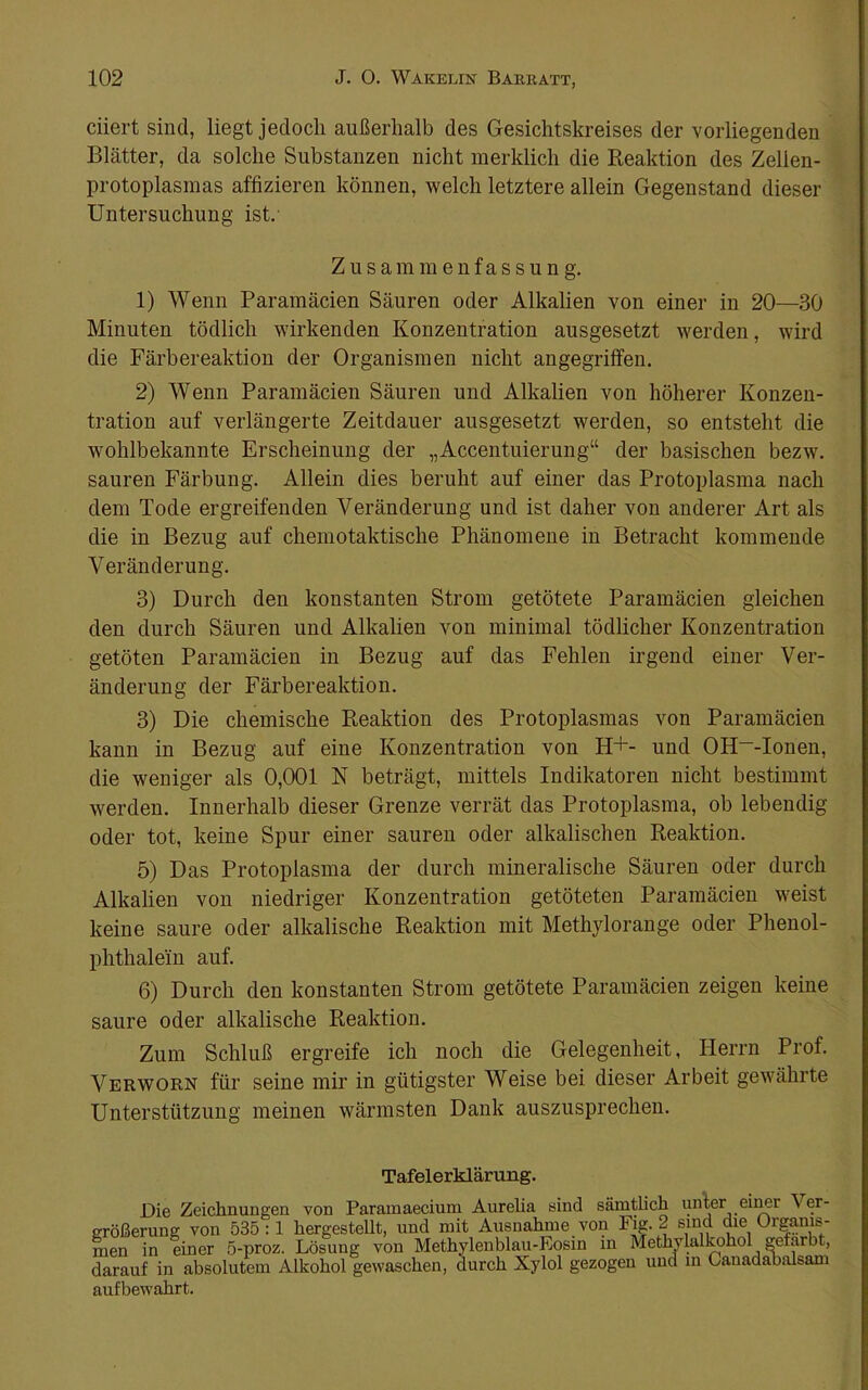 ciiert sind, liegt jedoch außerhalb des Gesichtskreises der vorliegenden Blätter, da solche Substanzen nicht merklich die Reaktion des Zelien- protoplasmas affizieren können, welch letztere allein Gegenstand dieser Untersuchung ist.- Z u s am m e n f a s s u n g. 1) Wenn Paramäcien Säuren oder Alkalien von einer in 20—30 Minuten tödlich wirkenden Konzentration ausgesetzt werden, wird die Färbereaktion der Organismen nicht angegriffen. 2) Wenn Paramäcien Säuren und Alkalien von höherer Konzen- tration auf verlängerte Zeitdauer ausgesetzt werden, so entsteht die wohlbekannte Erscheinung der „Accentuierung“ der basischen bezw. sauren Färbung. Allein dies beruht auf einer das Protoplasma nach dem Tode ergreifenden Veränderung und ist daher von anderer Art als die in Bezug auf chemotaktische Phänomene in Betracht kommende Veränderung. 3) Durch den konstanten Strom getötete Paramäcien gleichen den durch Säuren und Alkalien von minimal tödlicher Konzentration getöten Paramäcien in Bezug auf das Fehlen irgend einer Ver- änderung der Färbereaktion. 3) Die chemische Reaktion des Protoplasmas von Paramäcien kann in Bezug auf eine Konzentration von H+- und OH“-Ionen, die weniger als 0,001 N beträgt, mittels Indikatoren nicht bestimmt werden. Innerhalb dieser Grenze verrät das Protoplasma, ob lebendig oder tot, keine Spur einer sauren oder alkalischen Reaktion. 5) Das Protoplasma der durch mineralische Säuren oder durch Alkalien von niedriger Konzentration getöteten Paramäcien weist keine saure oder alkalische Reaktion mit Methylorange oder Phenol- phthalein auf. 6) Durch den konstanten Strom getötete Paramäcien zeigen keine saure oder alkalische Reaktion. Zum Schluß ergreife ich noch die Gelegenheit, Herrn Prof. Verworn für seine mir in gütigster Weise bei dieser Arbeit gewährte Unterstützung meinen wärmsten Dank auszusprechen. Tafelerklärung. Die Zeichnungen von Paramaecium Aurelia sind sämtlich unler ei^r Ver- größerung von 535:1 hergesteUt, und mit Ausnahme von Fjg-2 sind die Organis- men in einer 5-proz. Lösung von Methylenblau-Eosin in Metlwlaltohol gefärbt, darauf in absolutem Alkohol gewaschen, durch Xylol gezogen und m Canadabalsam aufbewahrt.