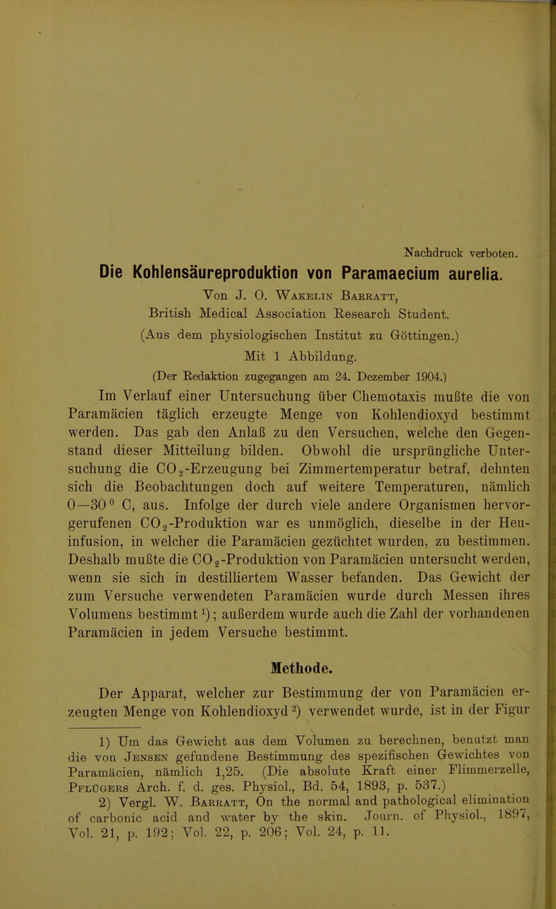 Nachdruck verboten. Die Kohlensäureproduktion von Paramaecium aurelia. Von J. 0. Wakelin Barratt, British Medical Association Research Student. (Aus dem physiologischen Institut zu Göttingen.) Mit 1 Abbildung. (Der Redaktion zugegangen am 24. Dezember 1904.) Im Verlauf einer Untersuchung über Chemotaxis mußte die von Paramäcien täglich erzeugte Menge von Kohlendioxyd bestimmt werden. Das gab den Anlaß zu den Versuchen, welche den Gegen- stand dieser Mitteilung bilden. Obwohl die ursprüngliche Unter- suchung die CO 2-Erzeugung bei Zimmertemperatur betraf, dehnten sich die Beobachtungen doch auf weitere Temperaturen, nämlich 0—30° C, aus. Infolge der durch viele andere Organismen hervor- gerufenen CO2-Produktion war es unmöglich, dieselbe in der Heu- infusion, in welcher die Paramäcien gezüchtet wurden, zu bestimmen. Deshalb mußte die CO 2-Produktion von Paramäcien untersucht werden, wenn sie sich in destilliertem Wasser befanden. Das Gewicht der zum Versuche verwendeten Paramäcien wurde durch Messen ihres Volumens bestimmtx); außerdem wurde auch die Zahl der vorhandenen Paramäcien in jedem Versuche bestimmt. Methode. Der Apparat, welcher zur Bestimmung der von Paramäcien er- zeugten Menge von Kohlendioxyd 1 2) verwendet wurde, ist in der Figur 1) Um das Gewicht aus dem Volumen zu berechnen, benutzt man die von Jensen gefundene Bestimmung des spezifischen Gewichtes von. Paramäcien, nämlich 1,25. (Die absolute Kraft einer Flimmerzelle, Pflügers Arch. f. d. ges. Physiol., Bd. 54, 1893, p. 537.) 2) Vergl. W. Barratt, On the normal and pathological elimination of carbonic acid and water by the skin. Journ. of Physiol., 189/, Vol. 21, p. 192; Vol. 22, p. 206; Vol. 24, p. 11.