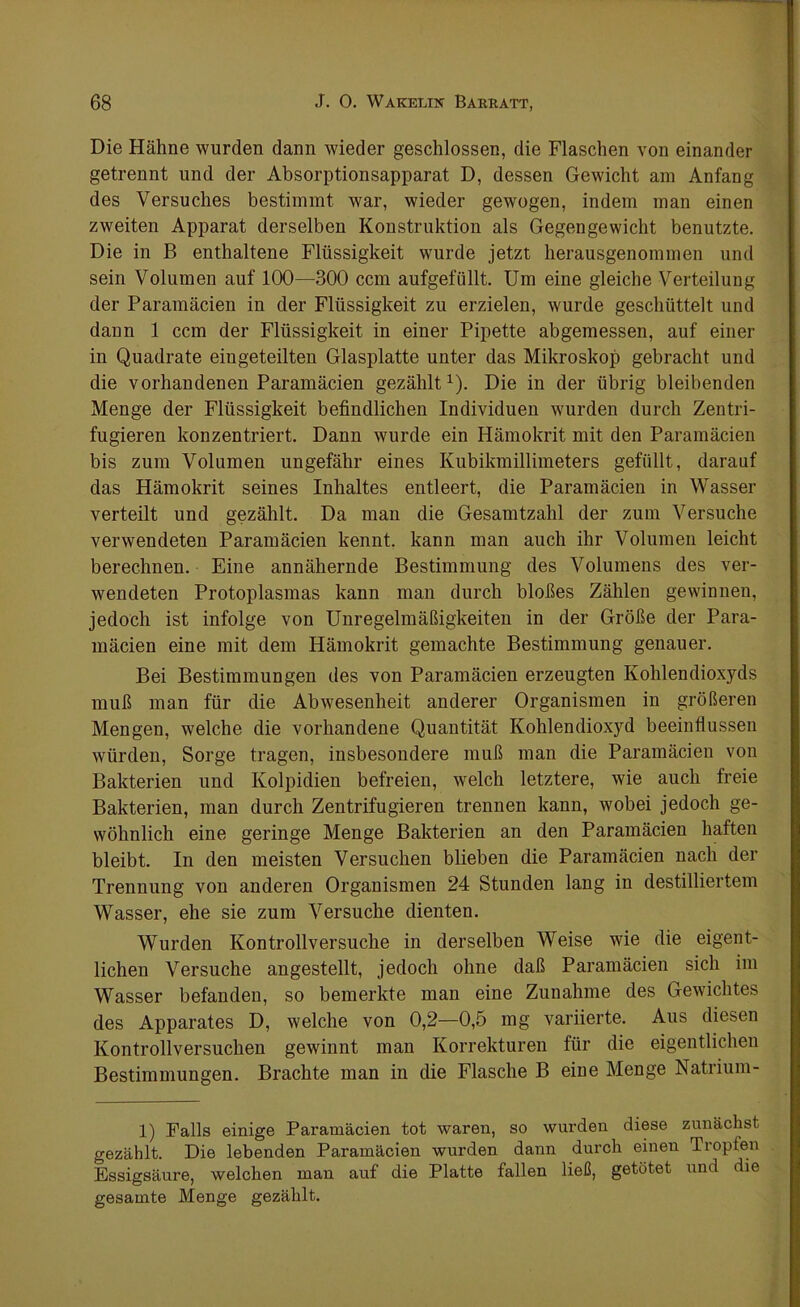 Die Hähne wurden dann wieder geschlossen, die Flaschen von einander getrennt und der Absorptionsapparat D, dessen Gewicht am Anfang des Versuches bestimmt war, wieder gewogen, indem man einen zweiten Apparat derselben Konstruktion als Gegengewicht benutzte. Die in B enthaltene Flüssigkeit wurde jetzt herausgenommen und sein Volumen auf 100—300 ccm aufgefüllt. Um eine gleiche Verteilung der Paramäcien in der Flüssigkeit zu erzielen, wurde geschüttelt und dann 1 ccm der Flüssigkeit in einer Pipette abgemessen, auf einer in Quadrate eingeteilten Glasplatte unter das Mikroskop gebracht und die vorhandenen Paramäcien gezählt1). Die in der übrig bleibenden Menge der Flüssigkeit befindlichen Individuen wurden durch Zentri- fugieren konzentriert. Dann wurde ein Hämokrit mit den Paramäcien bis zum Volumen ungefähr eines Kubikmillimeters gefüllt, darauf das Hämokrit seines Inhaltes entleert, die Paramäcien in Wasser verteilt und gezählt. Da man die Gesamtzahl der zum Versuche verwendeten Paramäcien kennt, kann man auch ihr Volumen leicht berechnen. Eine annähernde Bestimmung des Volumens des ver- wendeten Protoplasmas kann man durch bloßes Zählen gewinnen, jedoch ist infolge von Unregelmäßigkeiten in der Größe der Para- mäcien eine mit dem Hämokrit gemachte Bestimmung genauer. Bei Bestimmungen des von Paramäcien erzeugten Kohlendioxyds muß man für die Abwesenheit anderer Organismen in größeren Mengen, welche die vorhandene Quantität Kohlendioxyd beeinflussen würden, Sorge tragen, insbesondere muß man die Paramäcien von Bakterien und Kolpidien befreien, welch letztere, wie auch freie Bakterien, man durch Zentrifugieren trennen kann, wobei jedoch ge- wöhnlich eine geringe Menge Bakterien an den Paramäcien haften bleibt. In den meisten Versuchen blieben die Paramäcien nach der Trennung von anderen Organismen 24 Stunden lang in destilliertem Wasser, ehe sie zum Versuche dienten. Wurden Kontrollversuche in derselben Weise wie die eigent- lichen Versuche angestellt, jedoch ohne daß Paramäcien sich im Wasser befanden, so bemerkte man eine Zunahme des Gewichtes des Apparates D, welche von 0,2—0,5 mg variierte. Aus diesen Kontrollversuchen gewinnt man Korrekturen für die eigentlichen Bestimmungen. Brachte man in die Flasche B eine Menge Natrium- 1) Falls einige Paramäcien tot waren, so wurden diese zunächst gezählt. Die lebenden Paramäcien wurden dann durch einen Tropfen Essigsäure, welchen man auf die Platte fallen ließ, getötet und die gesamte Menge gezählt.