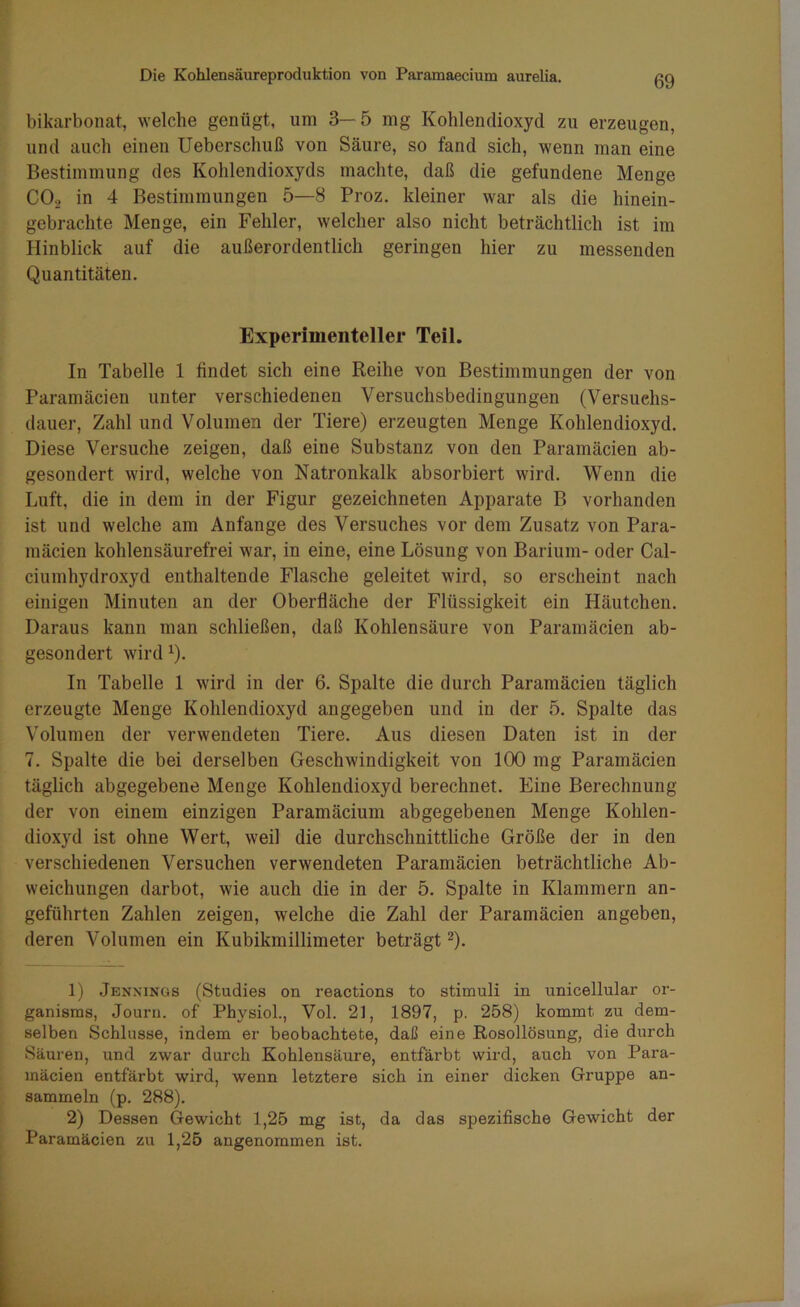 bikarbonat, welche genügt, um 3—5 mg Kohlendioxyd zu erzeugen, und auch einen Ueberschuß von Säure, so fand sich, wenn man eine Bestimmung des Kohlendioxyds machte, daß die gefundene Menge C02 in 4 Bestimmungen 5—8 Proz. kleiner war als die hinein- gebrachte Menge, ein Fehler, welcher also nicht beträchtlich ist im Hinblick auf die außerordentlich geringen hier zu messenden Quantitäten. Experimenteller Teil. In Tabelle 1 findet sich eine Reihe von Bestimmungen der von Paramäcien unter verschiedenen Versuchsbedingungen (Versuchs- dauer, Zahl und Volumen der Tiere) erzeugten Menge Kohlendioxyd. Diese Versuche zeigen, daß eine Substanz von den Paramäcien ab- gesondert wird, welche von Natronkalk absorbiert wird. Wenn die Luft, die in dem in der Figur gezeichneten Apparate B vorhanden ist und welche am Anfänge des Versuches vor dem Zusatz von Para- mäcien kohlensäurefrei war, in eine, eine Lösung von Barium- oder Cal- ciumhydroxyd enthaltende Flasche geleitet wird, so erscheint nach einigen Minuten an der Oberfläche der Flüssigkeit ein Häutchen. Daraus kann man schließen, daß Kohlensäure von Paramäcien ab- gesondert wirdx). In Tabelle 1 wird in der 6. Spalte die durch Paramäcien täglich erzeugte Menge Kohlendioxyd angegeben und in der 5. Spalte das Volumen der verwendeten Tiere. Aus diesen Daten ist in der 7. Spalte die bei derselben Geschwindigkeit von 100 mg Paramäcien täglich abgegebene Menge Kohlendioxyd berechnet. Eine Berechnung der von einem einzigen Paramäcium abgegebenen Menge Kohlen- dioxyd ist ohne Wert, weil die durchschnittliche Größe der in den verschiedenen Versuchen verwendeten Paramäcien beträchtliche Ab- weichungen darbot, wie auch die in der 5. Spalte in Klammern an- geführten Zahlen zeigen, welche die Zahl der Paramäcien angeben, deren Volumen ein Kubikmillimeter beträgt1 2). 1) Jennings (Studies on reactions to Stimuli in unicellular or- ganisms, Journ. of Physiol., Vol. 21, 1897, p. 258) kommt zu dem- selben Schlüsse, indem er beobachtete, daß eine Rosollösung, die durch Säuren, und zwar durch Kohlensäure, entfärbt wird, auch von Para- mäcien entfärbt wird, wenn letztere sich in einer dicken Gruppe an- sammeln (p. 288). 2) Dessen Gewicht 1,25 mg ist, da das spezifische Gewicht der Paramäcien zu 1,25 angenommen ist.