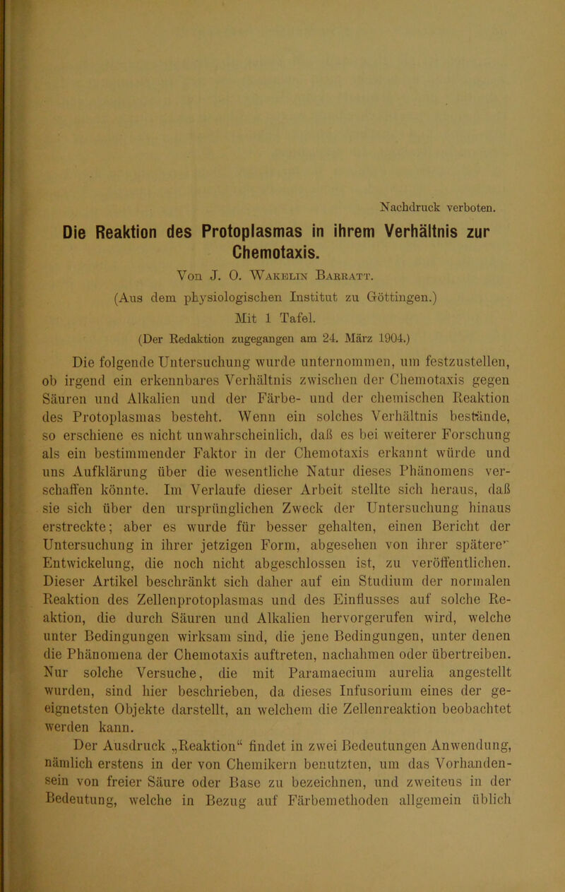 Nachdruck verboten. Die Reaktion des Protoplasmas in ihrem Verhältnis zur Chemotaxis. Von J. 0. Wakblin Barratt. (Aus dem physiologischen Institut zu Göttingen.) Mit 1 Tafel. (Der Eedaktion zugegangen am 24. März 1904.) Die folgende Untersuchung wurde unternommen, um festzustellen, ob irgend ein erkennbai-es Verhältnis zwischen der Chemotaxis gegen Säuren und Alkalien und der Färbe- und der chemischen Reaktion des Protoplasmas besteht. Wenn ein solches Verhältnis beshände, so erschiene es nicht unwahrscheinlich, daß es bei weiterer Forschung als ein bestimmender Faktor in der Chemotaxis erkannt würde und uns Aufklärung über die wesentliche Natur dieses Phänomens ver- schaffen könnte. Im Verlaufe dieser Arbeit stellte sich heraus, daß sie sich über den ursprünglichen Zweck der Untersuchung hinaus erstreckte; aber es wurde für besser gehalten, einen Bericht der Untersuchung in ihrer jetzigen Form, abgesehen von ihrer spätere’“ Entwickelung, die noch nicht abgeschlossen ist, zu veröffentlichen. Dieser Artikel beschränkt sich daher auf ein Studium der normalen Reaktion des Zellenprotoplasmas und des Einflusses auf solche Re- aktion, die durch Säuren und Alkalien hervorgerufen wird, welche unter Bedingungen wirksam sind, die jene Bedingungen, unter denen die Phänomena der Chemotaxis auftreten, nachahmen oder übertreiben. Nur solche Versuche, die mit Paramaecium aurelia angestellt wurden, sind hier beschrieben, da dieses Infusorium eines der ge- eignetsten Objekte darstellt, an welchem die Zellenreaktion beobachtet werden kann. Der Ausdruck „Reaktion“ findet in zwei Bedeutungen Anwendung, nämlich erstens in der von Chemikern benutzten, um das Vorhanden- sein von freier Säure oder Base zu bezeichnen, und zweitens in der Bedeutung, welche in Bezug auf Färbemethoden allgemein üblich