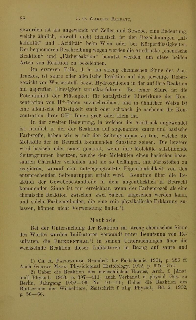 geworden ist als angewandt auf Zellen und Gewebe, eine Bedeutung, welche ähnlich, obwohl nicht identisch ist den Bezeichnungen „Al- kalinität“ und „Acidität“ beim Wein oder bei Körperflüssigkeiten. Der bequemeren Beschreibung wegen werden die Ausdrücke „chemische Reaktion“ und „Färbereaktion“ benutzt werden, um diese beiden Arten von Reaktion zu bezeichnen. Im er Steren Falle, d. h. im streng chemischen Sinne des Aus- druckes, ist saure oder alkalische Reaktion auf das jeweilige Ueber- gewicht von Wasserstoff- bezw. Hydroxylionen in der auf ihre Reaktion hin geprüften Flüssigkeit zurückzuführen. Bei einer Säure ist die Potentialität der Flüssigkeit für katalytische Einwirkung der Kon- zentration von H+-Ionen zuzuschreiben; und in ähnlicher Weise ist eine alkalische Flüssigkeit stark oder schwach, je nachdem die Kon- zentration ihrer OH~-Ionen groß oder klein ist. In der zweiten Bedeutung, in welcher der Ausdruck angewendet ist, nämlich in der der Reaktion auf sogenannte saure und basische Farbstoffe, haben wir es mit den Seiten gruppen zu tun, welche die Moleküle der in Betracht kommenden Substanz zeigen. Die letztere wird basisch oder sauer genannt, wenn ihre Moleküle salzbildende Seitengruppen besitzen, welche den Molekülen einen basischen bezw. sauren Charakter verleihen und sie so befähigen, mit Farbstoffen zu reagieren, worauf eine entgegengesetzte Eigentümlichkeit von den entsprechenden Seitengruppen erteilt wird. Kenntnis über die Re- aktion der Gewebebestandteile in dem augenblicklich in Betracht kommenden Sinne ist nur erreichbar, wenn der Färbeprozeß als eine chemische Reaktion zwischen zwei Salzen angesehen werden kann, und solche Färbemethoden, die eine rein physikalische Erklärung zu- lassen, können nicht Verwendung finden^). M e t h 0 d e. Bei der Untersuchung der Reaktion im streng chemischen Sinne des Wortes wurden Indikatoren verwandt unter Benutzung von Re- sultaten, die Friedenthal 2) in seinen Untersuchungen über die wechselnde Reaktion dieser Indikatoren in Bezug auf saure und 1) Ch. A. Pappenheim, Grundriß der Farbchemie, 1901, p. 286 ff. Auch Gustav Mann, Physiological Histolology, 1902, p. 327—370. 2) Ueber die Reaktion des menschlichen Harnes, Arch. f. [Anat. und] Physiol., 1903, p. 397—411; auch Verhandl. d. physiol. Ges. zu Berlin, Jahrgang 1902—03, No. 10—11; Ueber die Reaktion des Blutserums der Wirbeltiere, Zeitschrift f. allg. Physiol., Bd. 2, 1902, p. 56 — 66.