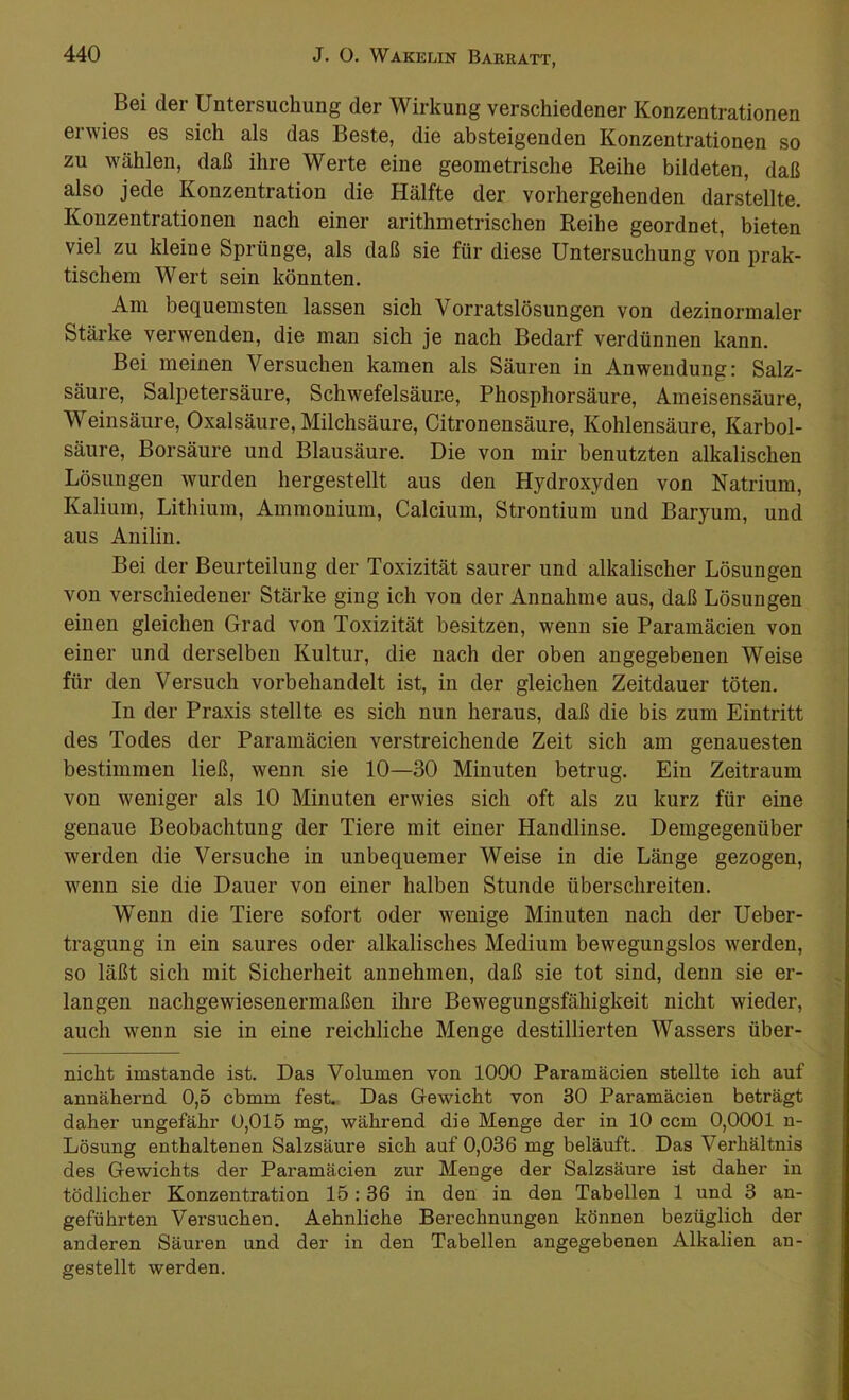 Bei der Untersuchung der Wirkung verschiedener Konzentrationen erwies es sich als das Beste, die absteigenden Konzentrationen so zu wählen, daß ihre Werte eine geometrische Reihe bildeten, daß also jede Konzentration die Hälfte der vorhergehenden darstellte. Konzentrationen nach einer arithmetrischen Reihe geordnet, bieten viel zu kleine Sprünge, als daß sie für diese Untersuchung von prak- tischem Wert sein könnten. Am bequemsten lassen sich Vorratslösungen von dezinormaler Stärke verwenden, die man sich je nach Bedarf verdünnen kann. Bei meinen Versuchen kamen als Säuren in Anwendung: Salz- säure, Salpetersäure, Schwefelsäure, Phosphorsäure, Ameisensäure, Weinsäure, Oxalsäure, Milchsäure, Citronensäure, Kohlensäure, Karbol- säure, Borsäure und Blausäure. Die von mir benutzten alkalischen Lösungen wurden hergestellt aus den Hydroxyden von Natrium, Kalium, Lithium, Ammonium, Calcium, Strontium und Baryum, und aus Anilin. Bei der Beurteilung der Toxizität saurer und alkalischer Lösungen von verschiedener Stärke ging ich von der Annahme aus, daß Lösungen einen gleichen Grad von Toxizität besitzen, wenn sie Paramäcien von einer und derselben Kultur, die nach der oben angegebenen Weise für den Versuch vorbehandelt ist, in der gleichen Zeitdauer töten. In der Praxis stellte es sich nun heraus, daß die bis zum Eintritt des Todes der Paramäcien verstreichende Zeit sich am genauesten bestimmen ließ, wenn sie 10—30 Minuten betrug. Ein Zeitraum von weniger als 10 Minuten erwies sich oft als zu kurz für eine genaue Beobachtung der Tiere mit einer Handlinse. Demgegenüber werden die Versuche in unbequemer Weise in die Länge gezogen, wenn sie die Dauer von einer halben Stunde überschreiten. Wenn die Tiere sofort oder wenige Minuten nach der Ueber- tragung in ein saures oder alkalisches Medium bewegungslos werden, so läßt sich mit Sicherheit annehmen, daß sie tot sind, denn sie er- langen nachgewiesenermaßen ihre Bewegungsfähigkeit nicht wieder, auch wenn sie in eine reichliche Menge destillierten Wassers über- nicht imstande ist. Das Volumen von 1000 Paramäcien stellte ich auf annähernd 0,5 cbmm fest. Das Gewicht von 30 Paramäcien beträgt daher ungefähr 0,015 mg, während die Menge der in 10 ccm 0,0001 n- Lösung enthaltenen Salzsäure sich auf 0,036 mg beläuft. Das Verhältnis des Gewichts der Paramäcien zur Menge der Salzsäure ist daher in tödlicher Konzentration 15: 36 in den in den Tabellen 1 und 3 an- geführten Versuchen. Aehnliche Berechnungen können bezüglich der anderen Säuren und der in den Tabellen angegebenen Alkalien an- gestellt werden.