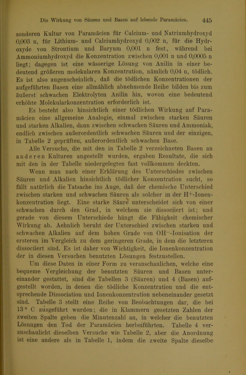 sonderen Kultur von Paramäcien für Calcium- und Natriumhydroxyd 0,003 n, für Lithium- und Calciumhydroxyd 0,002 n, für die Hydr- oxyde von Strontium und Baryum 0,001 n fest, während bei Ammoniumhydroxyd die Konzentration zwischen 0,001 n und 0,0005 n liegt; dagegen ist eine wässerige Lösung von Anilin in einer be- deutend größeren molekularen Konzentration, nämlich 0,04 n, tödlich. Es ist also augenscheinlich, daß die tödlichen Konzentrationen der aufgeführten Basen eine allmählich abnehmende Reihe bilden bis zum äußerst schwachen Elektrolyten Anilin hin, wovon eine bedeutend erhöhte Molekularkonzentration erforderlich ist. Es besteht also hinsichtlich einer tödlichen Wirkung auf Para- mäcien eine allgemeine Analogie, einmal zwischen starken Säuren und starken Alkalien, dann zwischen schwachen Säuren und Ammoniak, endlich zwischen außerordentlich schwachen Säuren und der einzigen, in Tabelle 2 geprüften, außerordentlich schwachen Base. Alle Versuche, die mit den in Tabelle 2 verzeichneten Basen an anderen Kulturen angestellt wurden, ergaben Resultate, die sich mit den in der Tabelle niedergelegten fast vollkommen deckten. Wenn man nach einer Erklärung des Unterschiedes zwischen Säuren und Alkalien hinsichtlich tödlicher Konzentration sucht, so fällt natürlich die Tatsache ins Auge, daß der chemische Unterschied zwischen starken und schwachen Säuren als solcher in der H+-Ionen- konzentration liegt. Eine starke Säure unterscheidet sich von einer schwachen durch den Grad, in welchem sie dissociiert ist; und gerade von diesem Unterschiede hängt die Fähigkeit chemischer Wirkung ab. Aehnlich beruht der Unterschied zwischen starken und schwachen Alkalien auf dem hohen Grade von OH~-Ionisation der erstereu im Vergleich zu dem geringeren Grade, in dem die letzteren dissociiert sind. Es ist daher von Wichtigkeit, die Ionenkonzentration der in diesen Versuchen benutzten Lösungen festzustellen. Um diese Daten in einer Form zu veranschaulichen, welche eine bequeme Vergleichung der benutzten Säuren und Basen unter- einander gestattet, sind die Tabellen 3 (Säuren) und 4 (Basen) auf- gestellt worden, in denen die tödliche Konzentration und die ent- sprechende Dissociation und Ionenkonzentration nebeneinander gesetzt sind. Tabelle 3 stellt eine Reihe von Beobachtungen dar, die bei 13° C ausgeführt wurden; die in Klammern gesetzten Zahlen der zweiten Spalte geben die Minutenzahl an, in welcher die benutzten Lösungen den Tod der Paramäcien herbeiführten. Tabelle 4 ver- anschaulicht dieselben Versuche wie Tabelle 2, aber die Anordnung ist eine andere als in Tabelle 1, indem die zweite Spalte dieselbe