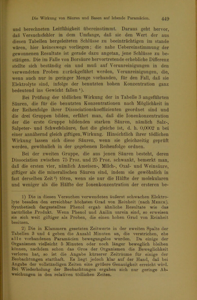 und berechneten Leitfähigkeit überein stimmt. Daraus geht hervor, daß Versuchsfehler in dem Umfange, daß sie den Wert der aus diesen Tabellen hergeleiteten Schlüsse zu beeinträchtigen im stände wären, hier keineswegs vorliegen; die nahe Uebereinstimmung der gewonnenen Resultate ist gerade dazu angetan, jene Schlüsse zu be- stätigen. Die im Falle von Borsäure hervortretende erhebliche Differenz stellte sich beständig ein und muß auf Verunreinigungen in den verwendeten Proben zurückgeführt werden, Verunreinigungen, die, wenn auch nur in geringer Menge vorhanden, für den Fall, daß sie Elektrolyte sind, infolge der benutzten hohen Konzentration ganz bedeutend ins Gewicht fallen1). Bei Prüfung der tödlichen Wirkung der in Tabelle 3 angeführten Säuren, die für die benutzten Konzentrationen nach Möglichkeit in der Reihenfolge ihrer Dissociationskoeffizienten geordnet sind und die drei Gruppen bilden, erfährt man, daß die Ionenkonzentration der die erste Gruppe bildenden starken Säuren, nämlich Salz-, Salpeter- und Schwefelsäure, fast die gleiche ist, d. h. 0,0002 n bei einer annähernd gleich giftigen. Wirkung. Hinsichtlich ihrer tödlichen Wirkung lassen sich diese Säuren, wenn sie gleichzeitig geprüft werden, gewöhnlich in der gegebenen Reihenfolge ordnen. Bei der zweiten Gruppe, die aus jenen Säuren besteht, deren Dissociation zwischen 75 Proz. und 25 Proz. schwankt, bemerkt man, daß die ersten vier, nämlich Ameisen-, Milch-, Oxal- und Weinsäure, giftiger als die mineralischen Säuren sind, indem sie gewöhnlich in fast derselben Zeit2) töten, wenn sie nur die Hälfte der molekularen und weniger als die Hälfte der Ionenkonzentration der ersteren be- 1) Die in diesen Versuchen verwendeten äußerst schwachen Elektro- lyte besaßen den erreichbar höchsten Grad von Reinheit (nach Merck). Synthetisch dargestelltes Phenol ergab ähnliche Resultate wie das natürliche Produkt. Wenn Phenol und Anilin unrein sind, so erweisen sie sich weit giftiger als Proben, die einen hohen Grad von Reinheit besitzen. 2) Die in Klammern gesetzten Zeitwerte in der zweiten Spalte der Tabellen 3 und 4 geben die Anzahl Minuten an, die verstrichen, ehe alle vorhandenen Paramäcien bewegungslos wurden. Da einige der Organismen vielleicht 5 Minuten oder noch länger beweglich bleiben können, nachdem schon das Gros der Organismen die Beweglichkeit verloren hat, so ist die Angabe kürzerer Zeiträume für einige der Beobachtungen statthaft. Es liegt jedoch klar auf der Hand, daß bei Angabe der vollständigen Zeiten eine größere Genauigkeit erreicht wird. Bei Wiederholung der Beobachtungen ergaben sich nur geringe Ab- weichungen in den relativen tödlichen Zeiten.