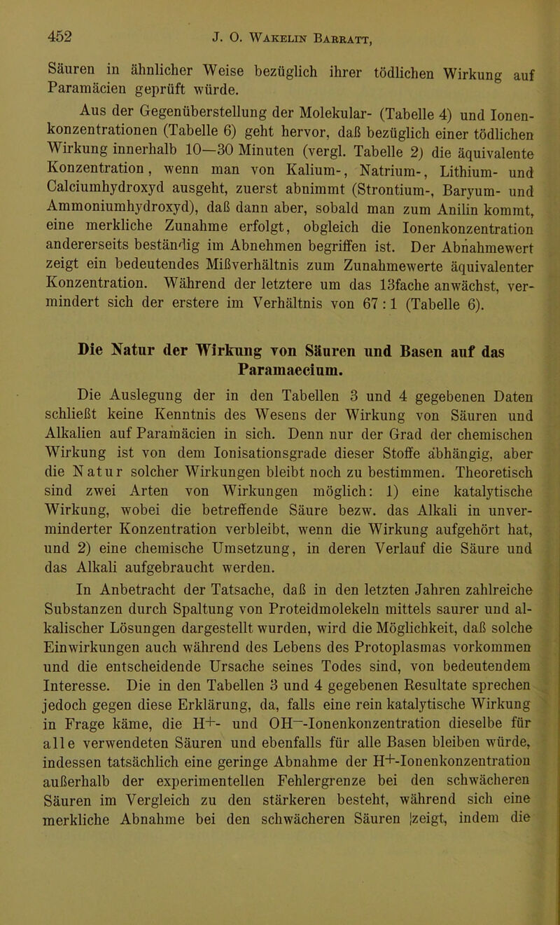Säuren in ähnlicher Weise bezüglich ihrer tödlichen Wirkung auf Paramäcien geprüft würde. Aus der Gegenüberstellung der Molekular- (Tabelle 4) und Ionen- konzentrationen (Tabelle 6) geht hervor, daß bezüglich einer tödlichen Wirkung innerhalb 10—30 Minuten (vergl. Tabelle 2) die äquivalente Konzentration, wenn man von Kalium-, Natrium-, Lithium- und Calciumhydroxyd ausgeht, zuerst abnimmt (Strontium-, Baryum- und Ammoniumhydroxyd), daß dann aber, sobald man zum Anilin kommt, eine merkliche Zunahme erfolgt, obgleich die Ionenkonzentration andererseits beständig im Abnehmen begriffen ist. Der Abnahmewert zeigt ein bedeutendes Mißverhältnis zum Zunahmewerte äquivalenter Konzentration. Während der letztere um das 13fache anwächst, ver- mindert sich der erstere im Verhältnis von 67 :1 (Tabelle 6). Die Natur der Wirkung von Säuren und Basen auf das Paramaecium. Die Auslegung der in den Tabellen 3 und 4 gegebenen Daten schließt keine Kenntnis des Wesens der Wirkung von Säuren und Alkalien auf Paramäcien in sich. Denn nur der Grad der chemischen Wirkung ist von dem Ionisationsgrade dieser Stoffe abhängig, aber die Natur solcher Wirkungen bleibt noch zu bestimmen. Theoretisch sind zwei Arten von Wirkungen möglich: 1) eine katalytische Wirkung, wobei die betreffende Säure bezw. das Alkali in unver- minderter Konzentration verbleibt, wenn die Wirkung aufgehört hat, und 2) eine chemische Umsetzung, in deren Verlauf die Säure und das Alkali aufgebraucht werden. In Anbetracht der Tatsache, daß in den letzten Jahren zahlreiche Substanzen durch Spaltung von Proteidmolekeln mittels saurer und al- kalischer Lösungen dargestellt wurden, wird die Möglichkeit, daß solche Einwirkungen auch während des Lebens des Protoplasmas Vorkommen und die entscheidende Ursache seines Todes sind, von bedeutendem Interesse. Die in den Tabellen 3 und 4 gegebenen Resultate sprechen jedoch gegen diese Erklärung, da, falls eine rein katalytische Wirkung in Frage käme, die H+- und OH~-Ionenkonzentration dieselbe für alle verwendeten Säuren und ebenfalls für alle Basen bleiben würde, indessen tatsächlich eine geringe Abnahme der H+-Ionenkonzentration außerhalb der experimentellen Fehlergrenze bei den schwächeren Säuren im Vergleich zu den stärkeren besteht, während sich eine merkliche Abnahme bei den schwächeren Säuren {zeigt, indem die