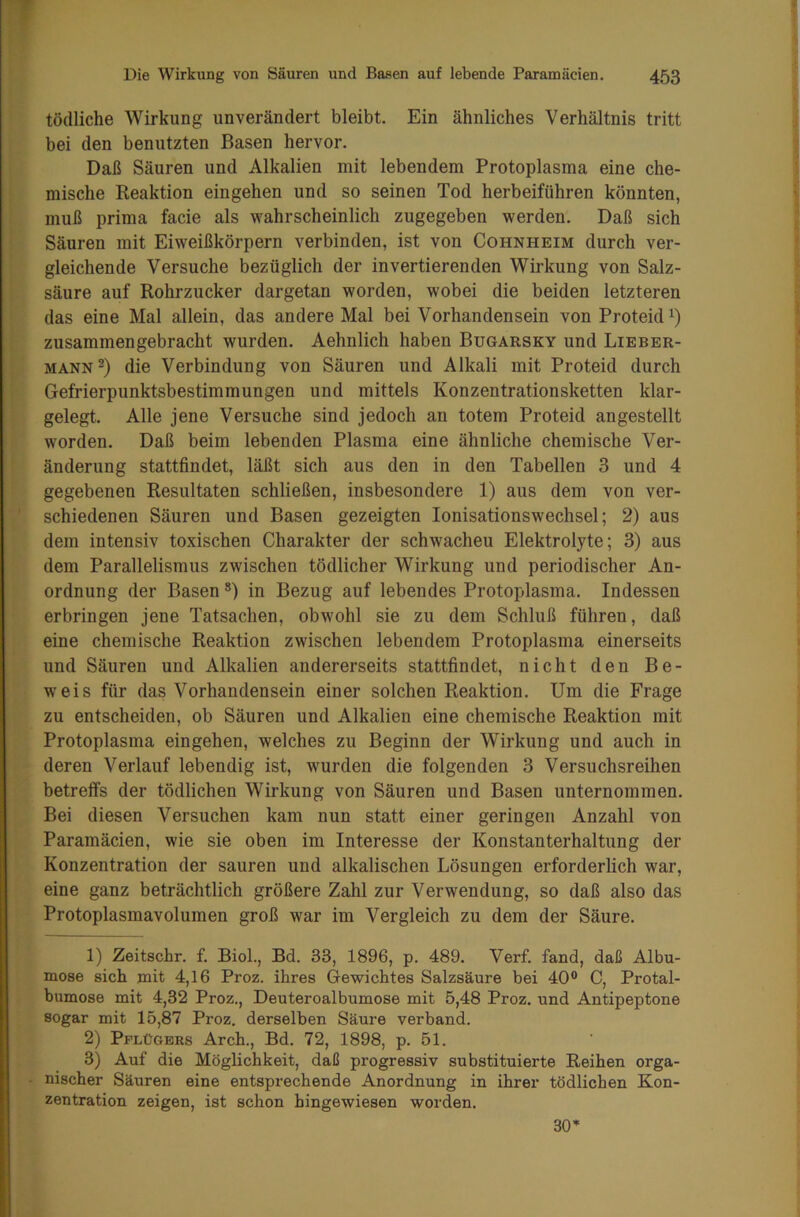 tödliche Wirkung unverändert bleibt. Ein ähnliches Verhältnis tritt bei den benutzten Basen hervor. Daß Säuren und Alkalien mit lebendem Protoplasma eine che- mische Reaktion eingehen und so seinen Tod herbeiführen könnten, muß prima facie als wahrscheinlich zugegeben werden. Daß sich Säuren mit Eiweißkörpern verbinden, ist von Cohnheim durch ver- gleichende Versuche bezüglich der invertierenden Wirkung von Salz- säure auf Rohrzucker dargetan worden, wobei die beiden letzteren das eine Mal allein, das andere Mal bei Vorhandensein von Proteid1) zusammen gebracht wurden. Aehnlich haben Bugarsky und Lieber- mann2 3 * *) die Verbindung von Säuren und Alkali mit Proteid durch Gefrierpunktsbestimmungen und mittels Konzentrationsketten klar- gelegt. Alle jene Versuche sind jedoch an totem Proteid an gestellt worden. Daß beim lebenden Plasma eine ähnliche chemische Ver- änderung stattfindet, läßt sich aus den in den Tabellen 3 und 4 gegebenen Resultaten schließen, insbesondere 1) aus dem von ver- schiedenen Säuren und Basen gezeigten Ionisationswechsel; 2) aus dem intensiv toxischen Charakter der schwacheu Elektrolyte; 3) aus dem Parallelismus zwischen tödlicher Wirkung und periodischer An- ordnung der Basen 8) in Bezug auf lebendes Protoplasma. Indessen erbringen jene Tatsachen, obwohl sie zu dem Schluß führen, daß eine chemische Reaktion zwischen lebendem Protoplasma einerseits und Säuren und Alkalien andererseits stattfindet, nicht den Be- weis für das Vorhandensein einer solchen Reaktion. Um die Frage zu entscheiden, ob Säuren und Alkalien eine chemische Reaktion mit Protoplasma eingehen, welches zu Beginn der Wirkung und auch in deren Verlauf lebendig ist, wurden die folgenden 3 Versuchsreihen betreffs der tödlichen Wirkung von Säuren und Basen unternommen. Bei diesen Versuchen kam nun statt einer geringen Anzahl von Paramäcien, wie sie oben im Interesse der Konstanterhaltung der Konzentration der sauren und alkalischen Lösungen erforderlich war, eine ganz beträchtlich größere Zahl zur Verwendung, so daß also das Protoplasmavolumen groß war im Vergleich zu dem der Säure. 1) Zeitschr. f. Biol., Bd. 33, 1896, p. 489. Verf. fand, daß Albu- mo8e sich mit 4,16 Proz. ihres Gewichtes Salzsäure bei 40° C, Protal- bumose mit 4,32 Proz., Deuteroalbumose mit 5,48 Proz. und Antipeptone sogar mit 15,87 Proz. derselben Säure verband. 2) Pflügers Arch., Bd. 72, 1898, p. 51. 3) Auf die Möglichkeit, daß progressiv substituierte Reihen orga- nischer Säuren eine entsprechende Anordnung in ihrer tödlichen Kon- zentration zeigen, ist schon hingewiesen worden. 30*