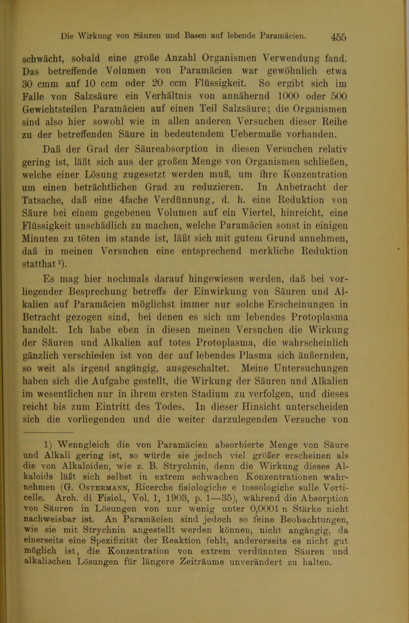 schwächt, sobald eine große Anzahl Organismen Verwendung fand. Das betreffende Volumen von Paramäcien war gewöhnlich etwa 30 cmm auf 10 ccm oder 20 ccm Flüssigkeit. So ergibt sich im Falle von Salzsäure ein Verhältnis von annähernd 1000 oder 500 Gewichtsteilen Paramäcien auf einen Teil Salzsäure; die Organismen sind also hier sowohl wie in allen anderen Versuchen dieser Reihe zu der betreffenden Säure in bedeutendem Uebermaße vorhanden. Daß der Grad der Säureabsorption in diesen Versuchen relativ gering ist, läßt sich aus der großen Menge von Organismen schließen, welche einer Lösung zugesetzt werden muß, um ihre Konzentration um einen beträchtlichen Grad zu reduzieren. In Anbetracht der Tatsache, daß eine 4fache Verdünnung, d. h. eine Reduktion von Säure bei einem gegebenen Volumen auf ein Viertel, hinreicht, eine Flüssigkeit unschädlich zu machen, welche Paramäcien sonst in einigen Minuten zu töten im stände ist, läßt sich mit gutem Grund annehmen, daß in meinen Versuchen eine entsprechend merkliche Reduktion statthatx). Es mag hier nochmals darauf hin gewiesen werden, daß bei vor- liegender Besprechung betreffs der Einwirkung von Säuren und Al- kalien auf Paramäcien möglichst immer nur solche Erscheinungen in Betracht gezogen sind, bei denen es sich um lebendes Protoplasma handelt. Ich habe eben in diesen meinen Versuchen die Wirkung der Säuren und Alkalien auf totes Protoplasma, die wahrscheinlich gänzlich verschieden ist von der auf lebendes Plasma sich äußernden, so weit als irgend angängig, ausgeschaltet. Meine Untersuchungen haben sich die Aufgabe gestellt, die Wirkung der Säuren und Alkalien im wesentlichen nur in ihrem ersten Stadium zu verfolgen, und dieses reicht bis zum Eintritt des Todes. In dieser Hinsicht unterscheiden sich die vorliegenden und die weiter darzulegenden Versuche von 1) Wenngleich die von Paramäcien absorbierte Menge von Säure und Alkali gering ist, so würde sie jedoch viel größer erscheinen als die von Alkaloiden, wie z. B. Strychnin, denn die Wirkung dieses Al- kaloids läßt sich selbst in extrem schwachen Konzentrationen wahr- nehmen (G. Ostermann, Ricerche fisiologiche e tossologiche sulle Vorti- celle. Arch. di Fisiol., Vol. 1, 1903, p. 1—35), während die Absorption von Säuren in Lösungen von nur wenig unter 0,0001 n Stärke nicht nachweisbar ist. An Paramäcien sind jedoch so feine Beobachtungen, wie sie mit Strychnin angestellt werden können, nicht angängig, da einerseits eine Spezifizität der Reaktion fehlt, andererseits es nicht gut möglich ist, die Konzentration von extrem verdünnten Säuren und alkalischen Lösungen für längere Zeiträume unverändert zu halten.