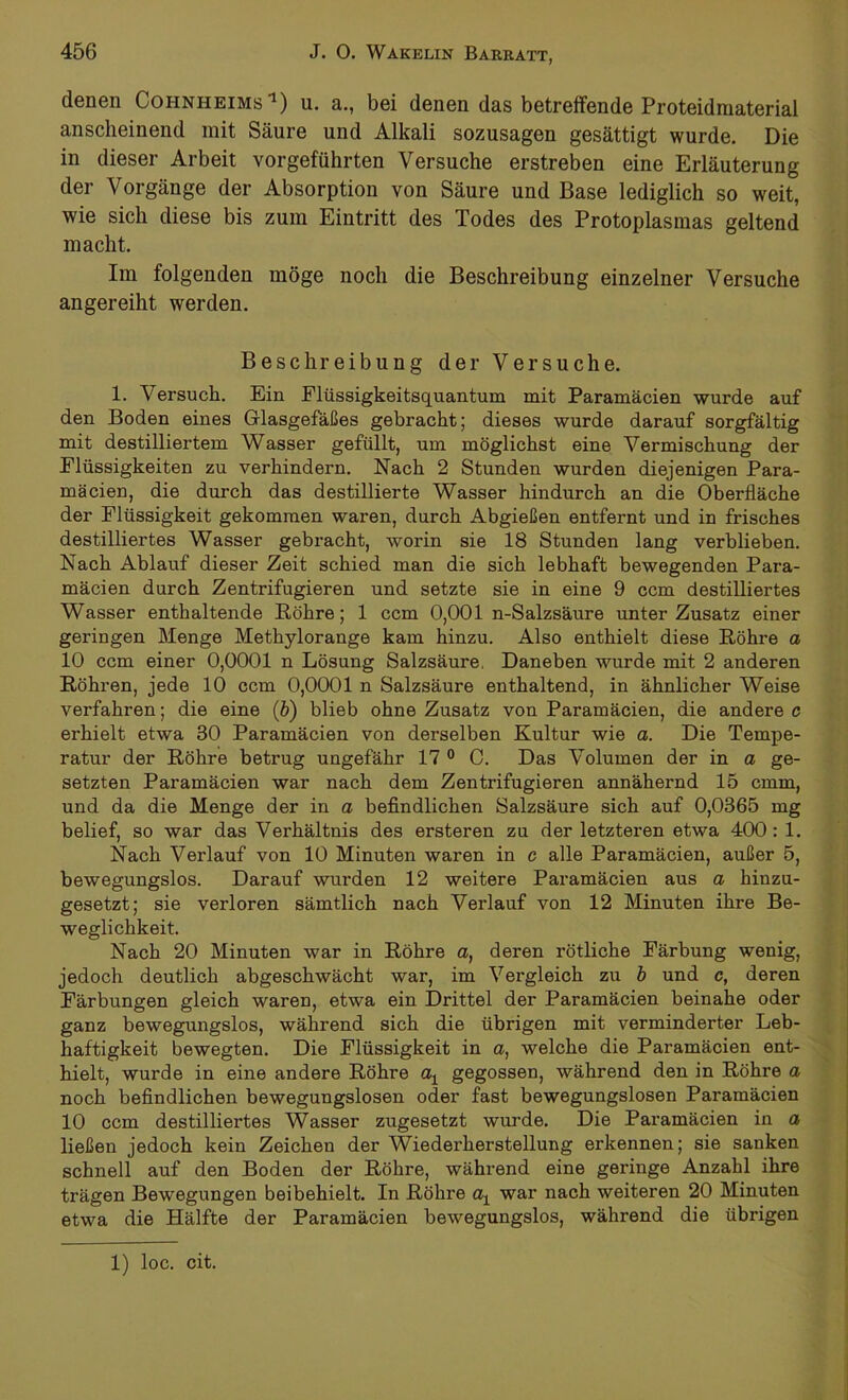 denen Cohnheims 1) u. a., bei denen das betreffende Proteidmaterial anscheinend mit Säure und Alkali sozusagen gesättigt wurde. Die in dieser Arbeit vorgeführten Versuche erstreben eine Erläuterung der Vorgänge der Absorption von Säure und Base lediglich so weit, wie sich diese bis zum Eintritt des Todes des Protoplasmas geltend macht. Im folgenden möge noch die Beschreibung einzelner Versuche angereiht werden. Beschreibung der Versuche. 1. Versuch. Ein Flüssigkeitsquantum mit Paramäcien wurde auf den Boden eines Glasgefäßes gebracht; dieses wurde darauf sorgfältig mit destilliertem Wasser gefüllt, um möglichst eine Vermischung der Flüssigkeiten zu verhindern. Nach 2 Stunden wurden diejenigen Para- mäcien, die durch das destillierte Wasser hindurch an die Oberfläche der Flüssigkeit gekommen waren, durch Abgießen entfernt und in frisches destilliertes Wasser gebracht, worin sie 18 Stunden lang verblieben. Nach Ablauf dieser Zeit schied man die sich lebhaft bewegenden Para- mäcien durch Zentrifugieren und setzte sie in eine 9 ccm destilliertes Wasser enthaltende Röhre; 1 ccm 0,001 n-Salzsäure unter Zusatz einer geringen Menge Methylorange kam hinzu. Also enthielt diese Röhre a 10 ccm einer 0,0001 n Lösung Salzsäure. Daneben wurde mit 2 anderen Röhren, jede 10 ccm 0,0001 n Salzsäure enthaltend, in ähnlicher Weise verfahren; die eine (b) blieb ohne Zusatz von Paramäcien, die andere c erhielt etwa 30 Paramäcien von derselben Kultur wie a. Die Tempe- ratur der Röhre betrug ungefähr 17 0 0. Das Volumen der in a ge- setzten Paramäcien war nach dem Zentrifugieren annähernd 15 cmm, und da die Menge der in a befindlichen Salzsäure sich auf 0,0365 mg belief, so war das Verhältnis des ersteren zu der letzteren etwa 400: 1. Nach Verlauf von 10 Minuten waren in c alle Paramäcien, außer 5, bewegungslos. Darauf wurden 12 weitere Paramäcien aus a hinzu- gesetzt; sie verloren sämtlich nach Verlauf von 12 Minuten ihre Be- weglichkeit. Nach 20 Minuten war in Röhre a, deren rötliche Färbung wenig, jedoch deutlich abgeschwächt war, im Vergleich zu b und c, deren Färbungen gleich waren, etwa ein Drittel der Paramäcien beinahe oder ganz bewegungslos, während sich die übrigen mit verminderter Leb- haftigkeit bewegten. Die Flüssigkeit in a, welche die Paramäcien ent- hielt, wurde in eine andere Röhre oq gegossen, während den in Röhre a noch befindlichen bewegungslosen oder fast bewegungslosen Paramäcien 10 ccm destilliertes Wasser zugesetzt wurde. Die Paramäcien in a ließen jedoch kein Zeichen der Wiederherstellung erkennen; sie sanken schnell auf den Boden der Röhre, während eine geringe Anzahl ihre trägen Bewegungen beibehielt. In Röhre aq war nach weiteren 20 Minuten etwa die Hälfte der Paramäcien bewegungslos, während die übrigen 1) loc. cit.