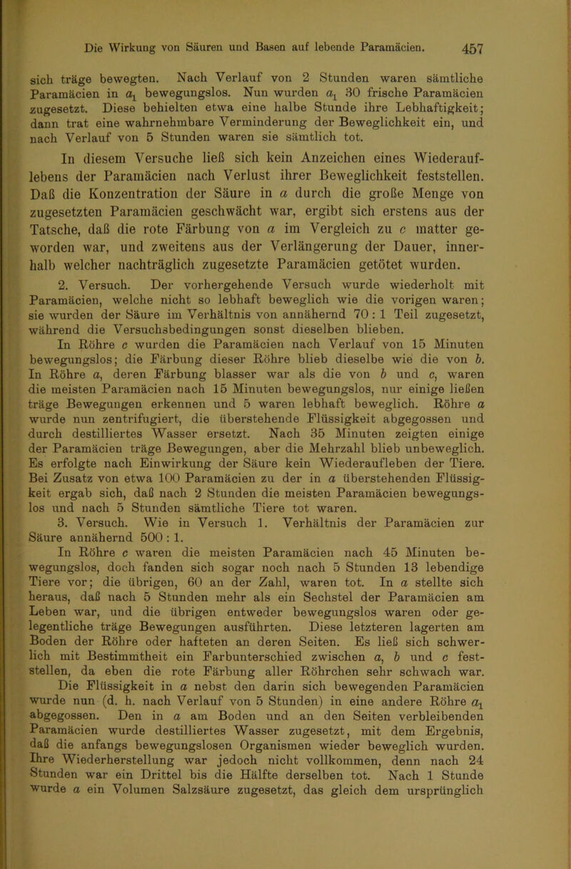 sich träge bewegten. Nach Verlauf von 2 Stunden waren sämtliche Paramäcien in bewegungslos. Nun wurden 30 frische Paramäcien zugesetzt. Diese behielten etwa eine halbe Stunde ihre Lebhaftigkeit; dann trat eine wahrnehmbare Verminderung der Beweglichkeit ein, und nach Verlauf von 5 Stunden waren sie sämtlich tot. In diesem Versuche ließ sich kein Anzeichen eines Wiederauf- lebens der Paramäcien nach Verlust ihrer Beweglichkeit feststellen. Daß die Konzentration der Säure in a durch die große Menge von zugesetzten Paramäcien geschwächt war, ergibt sich erstens aus der Tatsche, daß die rote Färbung von a im Vergleich zu c matter ge- worden war, und zweitens aus der Verlängerung der Dauer, inner- halb welcher nachträglich zugesetzte Paramäcien getötet wurden. 2. Versuch. Der vorhergehende Versuch wurde wiederholt mit Paramäcien, welche nicht so lebhaft beweglich wie die vorigen waren; sie wurden der Säure im Verhältnis von annähernd 70 : 1 Teil zugesetzt, während die Versuchsbedingungen sonst dieselben blieben. In Röhre c wurden die Paramäcien nach Verlauf von 15 Minuten bewegungslos; die Färbung dieser Röhre blieb dieselbe wie die von b. In Röhre a, deren Färbung blasser war als die von b und c, waren die meisten Paramäcien nach 15 Minuten bewegungslos, nur einige ließen träge Bewegungen erkennen und 5 waren lebhaft beweglich. Röhre a wurde nun zentrifugiert, die überstehende Flüssigkeit abgegossen und durch destilliertes Wasser ersetzt. Nach 35 Minuten zeigten einige der Paramäcien träge Bewegungen, aber die Mehrzahl blieb unbeweglich. Es erfolgte nach Einwirkung der Säure kein Wiederaufleben der Tiere. Bei Zusatz von etwa 100 Paramäcien zu der in a überstehenden Flüssig- keit ergab sich, daß nach 2 Stunden die meisten Paramäcien bewegungs- los und nach 5 Stunden sämtliche Tiere tot waren. 3. Versuch. Wie in Versuch 1. Verhältnis der Paramäcien zur Säure annähernd 500 : 1. In Röhre c waren die meisten Paramäcien nach 45 Minuten be- wegungslos, doch fanden sich sogar noch nach 5 Stunden 13 lebendige Tiere vor; die übrigen, 60 an der Zahl, waren tot. In a stellte sich heraus, daß nach 5 Stunden mehr als ein Sechstel der Paramäcien am Leben war, und die übrigen entweder bewegungslos waren oder ge- legentliche träge Bewegungen ausführten. Diese letzteren lagerten am Boden der Röhre oder hafteten an deren Seiten. Es ließ sich schwer- lich mit Bestimmtheit ein Farbunterschied zwischen a, b und c fest- stellen, da eben die rote Färbung aller Röhrchen sehr schwach war. Die Flüssigkeit in a nebst den darin sich bewegenden Paramäcien wurde nun (d. h. nach Verlauf von 5 Stunden) in eine andere Röhre a\ abgegossen. Den in a am Boden und an den Seiten verbleibenden Paramäcien wurde destilliertes Wasser zugesetzt, mit dem Ergebnis, daß die anfangs bewegungslosen Organismen wieder beweglich wurden. Ihre Wiederherstellung war jedoch nicht vollkommen, denn nach 24 Stunden war ein Drittel bis die Hälfte derselben tot. Nach 1 Stunde wurde a ein Volumen Salzsäure zugesetzt, das gleich dem ursprünglich