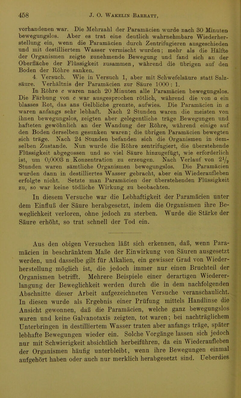 vorhandenen war. Die Mehrzahl der Paramäcien wurde nach 30 Minuten bewegungslos. Aber es trat eine deutlich wahrnehmbare Wiederher- stellung ein, wenn die Paramäcien durch Zentrifugieren ausgeschieden und mit destilliertem Wasser vermischt wurden; mehr als die Hälfte der Organismen zeigte zunehmende Bewegung und fand sich an der Oberfläche der Flüssigkeit zusammen, während die übrigen auf den Boden der Röhre sanken. 4. Versuch. Wie in Versuch 1, aber mit Schwefelsäure statt Salz- säure. Verhältnis der Paramäcien zur Säure 1000 : 1. In Röhre c waren nach 20 Minuten alle Paramäcien bewegungslos. Die Färbung von c war ausgesprochen rötlich, während die von a ein blasses Rot, das ans Gelbliche grenzte, aufwies. Die Paramäcien in a waren anfangs sehr lebhaft. Nach 2 Stunden waren die meisten von ihnen bewegungslos, zeigten aber gelegentliche träge Bewegungen und hafteten gewöhnlich an der Wandung der Röhre, während einige auf den Boden derselben gesunken waren; die übrigen Paramäcien bewegten sich träge. Nach 24 Stunden befanden sich die Organismen in dem- selben Zustande. Nun wurde die Röhre zentrifugiert, die überstehende Flüssigkeit abgegossen und so viel Säure hinzugefügt, wie erforderlich ist, um 0,0003 n Konzentration zu erzeugen. Nach Verlauf von 21/i Stunden waren sämtliche Organismen bewegungslos. Die Paramäcien wurden dann in destilliertes Wasser gebracht, aber ein Wiederaufleben erfolgte nicht. Setzte man Paramäcien der überstehenden Flüssigkeit zu, so war keine tödliche Wirkung zu beobachten. In diesem Versuche war die Lebhaftigkeit der Paramäcien unter dem Einfluß der Säure herabgesetzt, indem die Organismen ihre Be- weglichkeit verloren, ohne jedoch zu sterben. Wurde die Stärke der Säure erhöht, so trat schnell der Tod ein. Aus den obigen Versuchen läßt sich erkennen, daß, wenn Para- mäcien in beschränktem Maße der Einwirkung von Säuren ausgesetzt werden, und dasselbe gilt für Alkalien, ein gewisser Grad von Wieder- herstellung möglich ist, die jedoch immer nur einen Bruchteil der Organismen betrifft. Mehrere Beispiele einer derartigen Wiederer- langung der Beweglichkeit werden durch die in dem nachfolgenden Abschnitte dieser Arbeit aufgezeichneten Versuche veranschaulicht. In diesen wurde als Ergebnis einer Prüfung mittels Handlinse die Ansicht gewonnen, daß die Paramäcien, welche ganz bewegungslos waren und keine Galvanotaxis zeigten, tot waren; bei nachträglichem Unterbringen in destilliertem Wasser traten aber anfangs träge, später lebhafte Bewegungen wieder ein. Solche Vorgänge lassen sich jedoch nur mit Schwierigkeit absichtlich herbeiführen, da ein Wiederaufleben der Organismen häufig unterbleibt, wenn ihre Bewegungen einmal aufgehört haben oder auch nur merklich herabgesetzt sind. Ueberdies