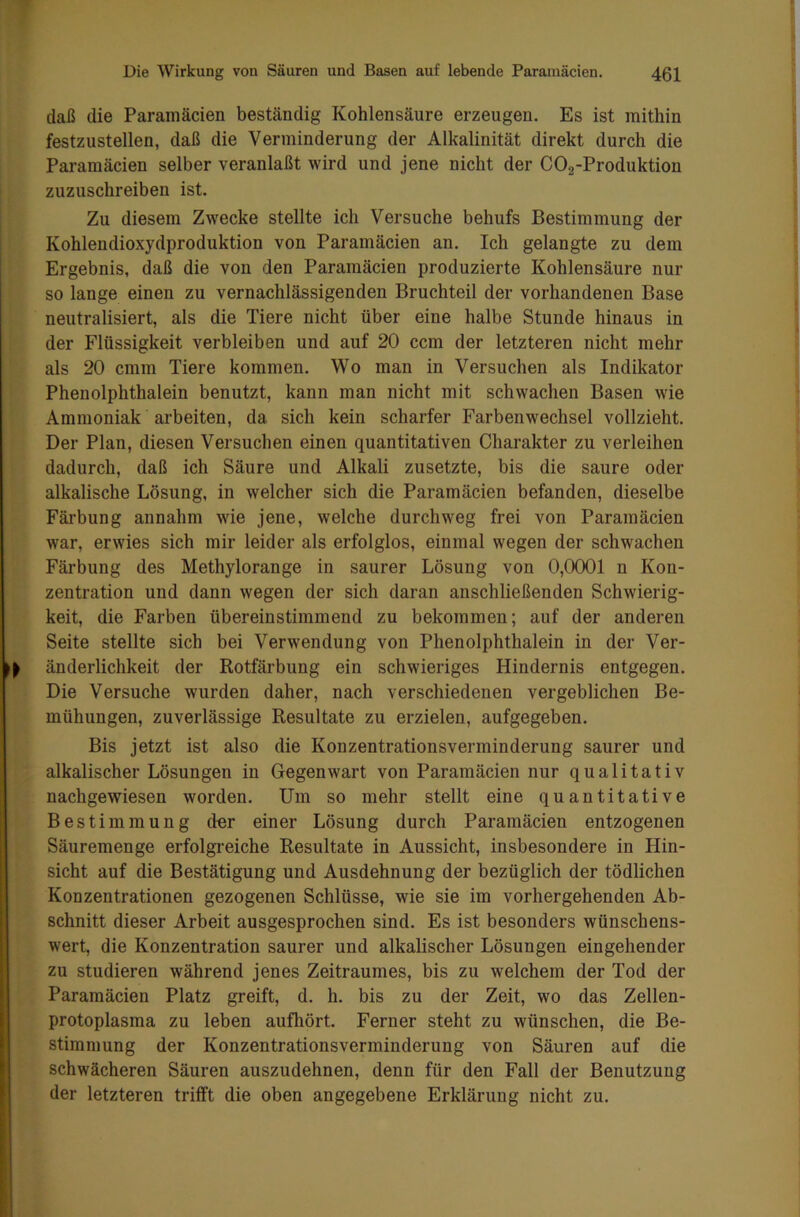 daß die Paramäcien beständig Kohlensäure erzeugen. Es ist mithin festzustellen, daß die Verminderung der Alkalinität direkt durch die Paramäcien selber veranlaßt wird und jene nicht der C02-Produktion zuzuschreiben ist. Zu diesem Zwecke stellte ich Versuche behufs Bestimmung der Kohlendioxydproduktion von Paramäcien an. Ich gelangte zu dem Ergebnis, daß die von den Paramäcien produzierte Kohlensäure nur so lange einen zu vernachlässigenden Bruchteil der vorhandenen Base neutralisiert, als die Tiere nicht über eine halbe Stunde hinaus in der Flüssigkeit verbleiben und auf 20 ccm der letzteren nicht mehr als 20 cmm Tiere kommen. Wo man in Versuchen als Indikator Phenolphthalein benutzt, kann man nicht mit schwachen Basen wie Ammoniak arbeiten, da. sich kein scharfer Farbenwechsel vollzieht. Der Plan, diesen Versuchen einen quantitativen Charakter zu verleihen dadurch, daß ich Säure und Alkali zusetzte, bis die saure oder alkalische Lösung, in welcher sich die Paramäcien befanden, dieselbe Färbung annahm wie jene, welche durchweg frei von Paramäcien war, erwies sich mir leider als erfolglos, einmal wegen der schwachen Färbung des Methylorange in saurer Lösung von 0,0001 n Kon- zentration und dann wegen der sich daran anschließenden Schwierig- keit, die Farben übereinstimmend zu bekommen; auf der anderen Seite stellte sich bei Verwendung von Phenolphthalein in der Ver- ^ änderlichkeit der Rotfärbung ein schwieriges Hindernis entgegen. Die Versuche wmrden daher, nach verschiedenen vergeblichen Be- mühungen, zuverlässige Resultate zu erzielen, aufgegeben. Bis jetzt ist also die Konzentrationsverminderung saurer und alkalischer Lösungen in Gegenwart von Paramäcien nur qualitativ nachgewiesen worden. Um so mehr stellt eine quantitative Bestimmung dnr einer Lösung durch Paramäcien entzogenen Säuremenge erfolgreiche Resultate in Aussicht, insbesondere in Hin- sicht auf die Bestätigung und Ausdehnung der bezüglich der tödlichen Konzentrationen gezogenen Schlüsse, wrie sie im vorhergehenden Ab- schnitt dieser Arbeit ausgesprochen sind. Es ist besonders wünschens- wert, die Konzentration saurer und alkalischer Lösungen eingehender zu studieren während jenes Zeitraumes, bis zu welchem der Tod der Paramäcien Platz greift, d. h. bis zu der Zeit, wo das Zellen- protoplasma zu leben aufhört. Ferner steht zu wünschen, die Be- stimmung der Konzentrationsverminderung von Säuren auf die schwächeren Säuren auszudehnen, denn für den Fall der Benutzung der letzteren trifft die oben angegebene Erklärung nicht zu.