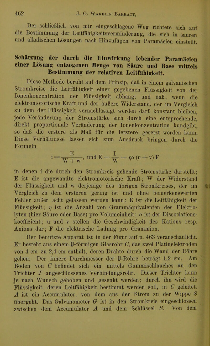 Der schließlich von mir eingeschlagene Weg richtete sich auf die Bestimmung der Leitfähigkeitsverminderung, die sich in sauren und alkalischen Lösungen nach Hinzufügen von Paramäcien einstellt. Schätzung der durch die Einwirkung lebender Paramäcien einer Lösung entzogenen Menge von Säure und Base mittels Bestimmung der relativen Leitfähigkeit. Diese Methode beruht auf dem Prinzip, daß in einem galvanischen Stromkreise die Leitfähigkeit einer gegebenen Flüssigkeit von der Ionenkonzentration der Flüssigkeit abhängt und daß, wenn die elektromotorische Kraft und der äußere Widerstand, der im Vergleich zu dem der Flüssigkeit vernachlässigt werden darf, konstant bleiben, jede Veränderung der Stromstärke sich durch eine entsprechende, direkt proportionale Veränderung der Ionenkonzentration kundgibt, so daß die erstere als Maß für die letztere gesetzt werden kann. Diese Verhältnisse lassen sich zum Ausdruck bringen durch die Formeln i==^T^w ’ und K = ~ = rja (u + v) F in denen i die durch den Stromkreis gehende Stromstärke darstellt; E ist die angewandte elektromotorische Kraft; W der Widerstand der Flüssigkeit und w derjenige des übrigen Stromkreises, der im Vergleich zu dem ersteren gering ist und ohne bemerkenswerten Fehler außer acht gelassen werden kann; K ist die Leitfähigkeit der Flüssigkeit; rj ist die Anzahl von Grammäquivalenten des Elektro- lyten (hier Säure oder Base) pro Volumeinheit; a ist der Dissociations- koeffizient; u und v stellen die Geschwindigkeit des Kations resp. Anions dar; F die elektrische Ladung pro Grammion. Der benutzte Apparat ist in der Figur auf p. 463 veranschaulicht. Er besteht aus einem U-förmigen Glasrohr C, das zwei Platinelektroden von 4 cm zu 2,4 cm enthält, deren Drähte durch die Wand der Röhre gehen. Der innere Durchmesser der U-Röhre beträgt 1,2 cm. Am Boden von C befindet sich ein mittels Gummischlauches an den Trichter T angeschlossenes Verbindungsrohr. Dieser Trichter kann je nach Wunsch gehoben und gesenkt werden; durch ihn wird die Flüssigkeit, deren Leitfähigkeit bestimmt werden soll, in G geleitet. A ist ein Accumulator, von dem aus der Strom zu der Wippe S übergeht. Das Galvanometer G ist in den Stromkreis eingeschlossen zwischen dem Accumulator A und dem Schlüssel S. Von dem