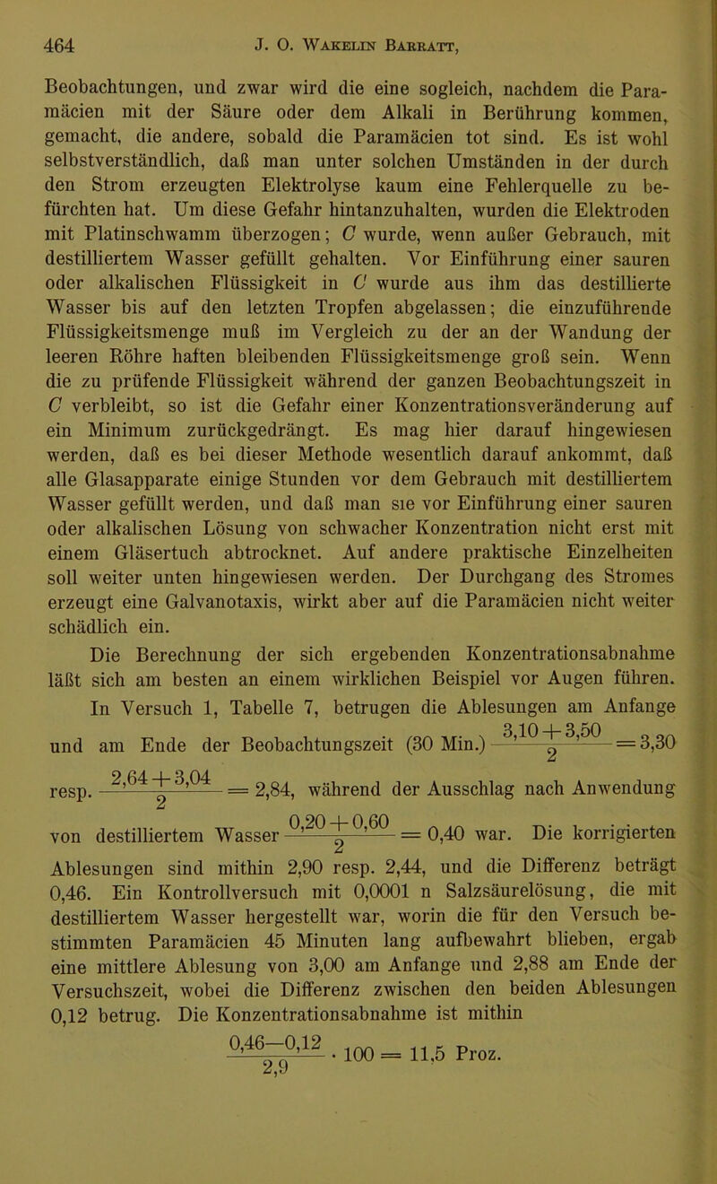 Beobachtungen, und zwar wird die eine sogleich, nachdem die Para- mäcien mit der Säure oder dem Alkali in Berührung kommen, gemacht, die andere, sobald die Parainäcien tot sind. Es ist wohl selbstverständlich, daß man unter solchen Umständen in der durch den Strom erzeugten Elektrolyse kaum eine Fehlerquelle zu be- fürchten hat. Um diese Gefahr hintanzuhalten, wurden die Elektroden mit Platinschwamm überzogen; C wurde, wenn außer Gebrauch, mit destilliertem Wasser gefüllt gehalten. Vor Einführung einer sauren oder alkalischen Flüssigkeit in C wurde aus ihm das destillierte Wasser bis auf den letzten Tropfen abgelassen; die einzuführende Flüssigkeitsmenge muß im Vergleich zu der an der Wandung der leeren Röhre haften bleibenden Flüssigkeitsmenge groß sein. Wenn die zu prüfende Flüssigkeit während der ganzen Beobachtungszeit in C verbleibt, so ist die Gefahr einer Konzentrationsveränderung auf ein Minimum zurückgedrängt. Es mag hier darauf hingewiesen werden, daß es bei dieser Methode wesentlich darauf ankommt, daß alle Glasapparate einige Stunden vor dem Gebrauch mit destilliertem Wasser gefüllt werden, und daß man sie vor Einführung einer sauren oder alkalischen Lösung von schwacher Konzentration nicht erst mit einem Gläsertuch abtrocknet. Auf andere praktische Einzelheiten soll weiter unten hingewiesen werden. Der Durchgang des Stromes erzeugt eine Galvanotaxis, wirkt aber auf die Paramäcien nicht weiter schädlich ein. Die Berechnung der sich ergebenden Konzentrationsabnahme läßt sich am besten an einem wirklichen Beispiel vor Augen führen. In Versuch 1, Tabelle 7, betrugen die Ablesungen am Anfänge 3 10 -j- 3 50 und am Ende der Beobachtungszeit (30 Min.)—^— = 3,30 resp. 2,64 + 3,04 2 == 2,84, während der Ausschlag nach Anwendung von destilliertem Wasser Q’20 + 0,60 _ q^q war< Die korrigierten Ablesungen sind mithin 2,90 resp. 2,44, und die Differenz beträgt 0,46. Ein Kontrollversuch mit 0,0001 n Salzsäurelösung, die mit destilliertem Wasser hergestellt war, worin die für den Versuch be- stimmten Paramäcien 45 Minuten lang aufbewahrt blieben, ergab eine mittlere Ablesung von 3,00 am Anfänge und 2,88 am Ende der Versuchszeit, wobei die Differenz zwischen den beiden Ablesungen 0,12 betrug. Die Konzentrationsabnahme ist mithin 0,46—0,12 2,9 • 100 = 11,5 Proz. -v ■ v t