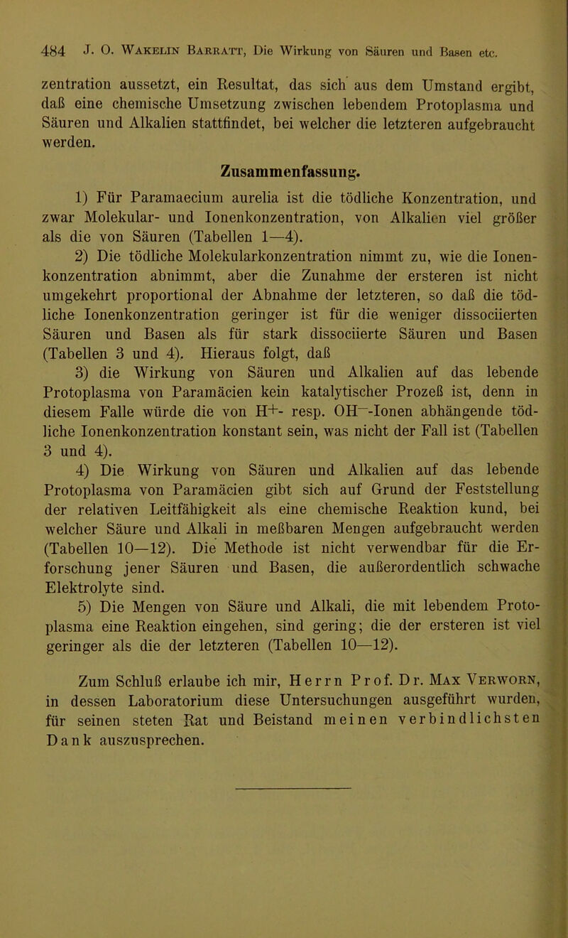 zentration aussetzt, ein Resultat, das sich aus dem Umstand ergibt, daß eine chemische Umsetzung zwischen lebendem Protoplasma und Säuren und Alkalien statthndet, bei welcher die letzteren aufgebraucht werden. Zusammenfassung. 1) Für Paramaecium aurelia ist die tödliche Konzentration, und zwar Molekular- und Ionenkonzentration, von Alkalien viel größer als die von Säuren (Tabellen 1—4). 2) Die tödliche Molekularkonzentration nimmt zu, wie die Ionen- konzentration abnimmt, aber die Zunahme der ersteren ist nicht umgekehrt proportional der Abnahme der letzteren, so daß die töd- liche Ionenkonzentration geringer ist für die weniger dissociierten Säuren und Basen als für stark dissociierte Säuren und Basen (Tabellen 3 und 4). Hieraus folgt, daß 3) die Wirkung von Säuren und Alkalien auf das lebende Protoplasma von Paramäcien kein katalytischer Prozeß ist, denn in diesem Falle würde die von H+- resp. OH~-Ionen abhängende töd- liche Ionenkonzentration konstant sein, was nicht der Fall ist (Tabellen 3 und 4). 4) Die Wirkung von Säuren und Alkalien auf das lebende Protoplasma von Paramäcien gibt sich auf Grund der Feststellung der relativen Leitfähigkeit als eine chemische Reaktion kund, bei welcher Säure und Alkali in meßbaren Mengen aufgebraucht werden (Tabellen 10—12). Die Methode ist nicht verwendbar für die Er- forschung jener Säuren und Basen, die außerordentlich schwache Elektrolyte sind. 5) Die Mengen von Säure und Alkali, die mit lebendem Proto- plasma eine Reaktion eingehen, sind gering; die der ersteren ist viel geringer als die der letzteren (Tabellen 10—12). Zum Schluß erlaube ich mir, Herrn Prof. Dr. Max Verworn, in dessen Laboratorium diese Untersuchungen ausgeführt wurden, für seinen steten Rat und Beistand meinen verbindlichsten Dank auszusprechen. — —— —