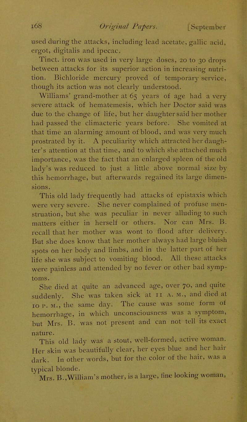 used during the attacks, including lead acetate, gallic acid, ergot, digitalis and ipecac. Tinct. iron was used in very large doses, 20 to 30 drops between attacks for its superior action in increasing nutri- tion. Bichloride mercury proved of temporary service, though its action was not clearly understood. Williams’ grand-mother at 65 years of age had a very severe attack of hematemesis, which her Doctor said was due to the change of life, but her daughter said her mother had passed the climacteric years before. She vomited at that time an alarming amount of blood, and was very much prostrated by it. A peculiarity which attracted her daugh- ter’s attention at that time, and to which she attached much importance, was the fact that an enlarged spleen of the old lady’s was reduced to just a little above normal size by this hemorrhage, but afterwards regained its large dimen- sions. This old lady frequently had attacks of epistaxis which were very severe. She never complained of profuse men- struation, but she was peculiar in never alluding to such matters either in herself or others. Nor can Mrs. B. recall that her mother was wont to flood after delivery. But she does know that her mother always had large bluish spots on her body and limbs, and in the latter part of her life she was subject to vomiting blood. All these attacks were painless and attended by no fever or other bad symp- toms. She died at quite an advanced age, over 70, and quite suddenly. She was taken sick at 11 a. m., and died at 10 p. m., the same day. The cause was some form of hemorrhage, in which unconsciousness was a symptom, but Mrs. B. was not present and can not tell its exact nature. This old lady was a stout, well-formed, active woman. Her skin was beautifully clear, her eyes blue and her hair dark. In other words, but for the color of the hail, was a typical blonde. Mrs. B.,William’s mother, is a large, line looking woman,