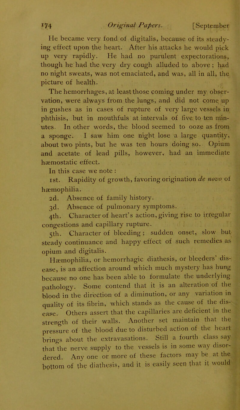 He became very fond of digitalis, because of its steady- ing effect upon the heart. After his attacks he would pick up very rapidly. He had no purulent expectorations, though he had the very dry cough alluded to above ; had no night sweats, was not emaciated, and was, all in all, the picture of health. The hemorrhages, at least those coming under my obser- vation, were always from the lungs, and did not come up in gushes as in cases of rupture of very large vessels in phthisis, but in mouthfuls at intervals of five to ten min- utes. In other words, the blood seemed to ooze as from a sponge. I saw him one night lose a large quantity, about two pints, but he was ten hours doing so. Opium and acetate of lead pills, however, had an immediate haemostatic effect. In this case we note : ist. Rapidity of growth, favoring origination de novo of haemophilia. 2d. Absence of family history. 3d. Absence of pulmonary symptoms. 4th. Character of heart’s action, giving rise to irregular congestions and capillary rupture. 5th. Character of bleeding; sudden onset, slow but steady continuance and happy effect of such remedies as opium and digitalis. Haemophilia, or hemorrhagic diathesis, or bleeders dis- ease, is an affection around which much mystery has hung because no one has been able to formulate the underlying pathology. Some contend that it is an alteiation of the blood in the direction of a diminution, or any variation in quality of its fibrin, which stands as the cause of the dis- ease. Others assert that the capillaries are deficient in the strength of their walls. Another set maintain that the pressure of the blood due to disturbed action of the heart brings about the extravasations. Still a fourth class say that the nerve supply to the vessels is in some way disor- dered. Any one or more of these factors may be at the bottom of the diathesis, and it is easily seen that it would