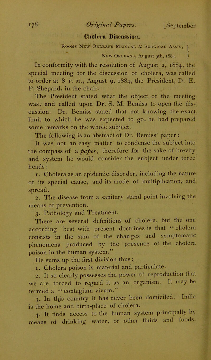 Cholera Discussion. Rooms New Orleans Medical & Surgical Ass’n, } New Orleans, August 9th, 1884. In conformity with the resolution of August 2, 1884, the special meeting for the discussion of cholera, was called to order at 8 p. m., August 9, 1884, the President, D. E. P. Shepard, in the chair. The President stated what the object of the meeting was, and called upon Dr. S. M. Bemiss to open the dis- cussion. Dr. Bemiss stated that not knowing the exact limit to which he was expected to go, he had prepared some remarks on the whole subject. The following is an abstract of Dr. Bemiss’ paper : It was not an easy matter to condense the subject into the compass of a paper, therefore for the sake of brevity and system he would consider the subject under three heads: 1. Cholera as an epidemic disorder, including the nature of its special cause, and its mode of multiplication, and spread. 2. The disease from a sanitary stand point involving the means of prevention. 3. Pathology and Treatment. There are several definitions of cholera, but the one according best with present doctrines is that “ cholera consists in the sum of the changes and symptomatic phenomena produced by the presence of the cholera poison in the human system.” He sums up the first division thus : 1. Cholera poison is material and particulate. 2. It so clearly possesses the power of reproduction that we are forced to regard it as an organism. It may be termed a “ contagium vivum.” 3. In tl^is country it has never been domiciled. India is the home and birth-place of cholera. 4. It finds access to the human system principally by means of drinking water, or other fluids and foods.