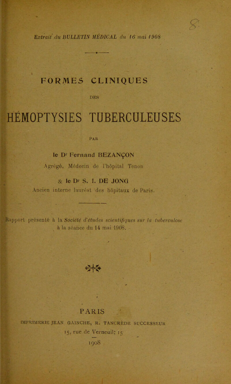 Extrait (lu BULLETIN MÉDICAL du 16mai1908 FORMES CLINIQUES DES HÉMOPTYSIES TUBERCULEUSES le D‘' Fernand BEZANÇON Agrégé, Médecin de l’hôpUal Tenon & le Dr S. !. DE JONG Ancien interne laurénl des hôpitaux de Paris. Rapport présenté à la Société d’études scientifuiues sur la tuberculose à la séance du 14 mai 1908. PAR PARIS IMPRIMERIE JEAN GAINCHE, R. TANCRÈDE SUCCESSEUR 15, rue de Verneuil; 15