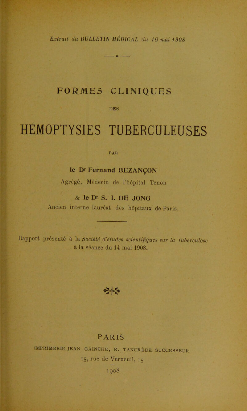 FORMES CLINIQUES ■ DES HÉMOPTYSIES TUBERCÜLEUSES PAR le D> Fernand BEZANÇON Agrégé, Médecin de l’hôpitcal Tenon & le Dr S. I. DE JONG Ancien interne lauréat des hôpitaux de Paris. Rapport présenté à la Société d’études scientifiques sur la tuberculose à la séance du 14 mai 1908, PARIS IMPRIMERIE JEAN GAINCHE, R. TANCRÉDE SUCCESSEUR 15, rue de Verneuil, 15