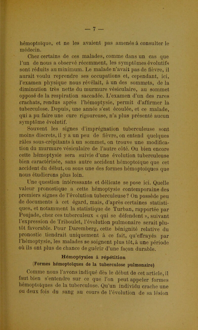 hémoptoïque, et ne les avaient pas amenés à consulter le médecin. Chez certains de ces malades, comme dans un cas que l’un de nous a observé récemment, les symptômes évolutifs sont réduits au minimum. Le malade n’avait pas de fièvre, il aurait voulu reprendre ses occupations et, cependant, ici, l’examen physique nous révélait, à un des sommets, de la diminution très nette du murmure vésiculaire, au sommet opposé de la respiration saccadée. L’examen d’un des rares crachats, rendus après l’hémoptysie, permit d’affirmer la tuberculose. Depuis, une année s’est écoulée, et ce malade, qui a pu faire une cure rigoureuse, n’a plus présenté aucun symptôme évolutif. Souvent les signes d’imprégnation tuberculeuse sont moins discrets, il y a un peu de fièvre, on entend quelques râles sous-crépitants à un sommet, on trouve une modifica- tion du murmure vésiculaire de l’autre côté. Ou bien encore cette hémoptysie sera suivie d’une évolution tuberculeuse bien caractérisée, sans autre accident hémoptoïque que cet accident du début, ou sous une des formes hémoptoïques que nous étudierons plus loin. Une question intéressante et délicate se pose ici. Quelle valeur pronostique a cette hémoptysie contemporaine des premiers signes de l’évolution tuberculeuse? On possède peu de documents à cet égard, mais, d’après certaines statisti- ques, et notamment la statistique de Turban, rapportée par Poujade, chez ces tuberculeux « qui se défendent », suivant l’expression de Triboulet, l’évolution pulmonaire serait plu- tôt favorable. Pour Daremberg, cette bénignité relative du pronostic tiendrait uniquement à ce fait, qu’eifrayés par l’hémoptysie, les malades se soignent plus tôt, à une période où ils ont plus de chance de guérir d’une façon durable. Hémoptysies à répétition (Formes hémoptoïques de la tuberculose pulmonaire) Comme nous l’avons indiqué dès le début de cet article, il faut bien s’entendre sur ce que l’on peut appeler formes hémoptoïques de la tuberculose. Qu’un individu crache une ou deux fois du sang au cours de l’évolution de sa lésion