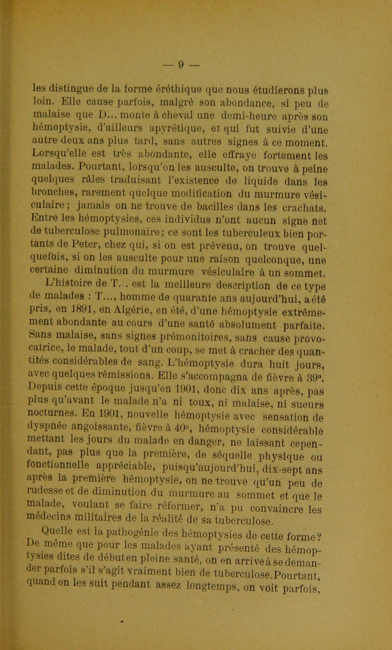 les distingue de la forme éréthique que nous étudierons plus loin. Elle cause parfois, malgré son abondance, si peu de malaise que D... monte achevai une demi-heure après son hémoptysie, d’ailleurs apyrétique, et qui fut suivie d’une autre deux ans plus tard, sans autres signes à ce moment. Lorsqu’elle est très abondante, elle effraye fortement les malades. Pourtant, lorsqu’on les ausculte, on trouve à peine quelques râles traduisant l’existence de liquide dans les bronches, rarement quelque modification du murmure vési- culaire ; jamais on ne trouve de bacilles dans les crachats. Entre les hémoptysies, ces individus n’ont aucun signe net de tuberculose pulmonaire; ce sont les tuberculeux bien por- tants de Peter, chez qui, si on est prévenu, on trouve quel- quefois, si on les ausculte pour une raison quelconque, une certaine diminution du murmure vésiculaire à un sommet. L’histoire de T... est la meilleure description de ce type de malades : T..., homme de quarante ans aujourd’hui, a été pris, en 1891, en Algérie, en été, d’une hémoptysie extrême- ment abondante au cours d’une santé absolument parfaite. Sans malaise, sans signes prémonitoires, sans cause provo- catrice, le malade, tout d’un coup, se met à cracher des quan- tités considérables de sang. L’hémoptysie dura huit jours, avec quelques rémissions. Elle s’accompagna de fièvre à 39°. Depuis cette époque jusqu’en 1901, donc dix ans après, pas plus qu avant le malade n’a ni toux, ni malaise, ni sueurs nocturnes. En 1901, nouvelle hémoptysie avec sensation de dyspnée angoissante, fièvre à 40“, hémoptysie considérable mettant les jours du malade en danger, ne laissant cepen- dant, pas plus que la première, de séquelle physique ou fonctionnelle appréciable, puisqu’aujourd’hui, dix-sept ans après la première hémoptysie, on ne trouve qu’un peu de rudesse et de diminution du murmure au sommet et que le malade, voulant se faire réformer, n’a pu convaincre les médecins militaires de la réalité de sa tuberculose. Quelle est la pathogénie des hémoptysies de cette forme? De même que pour les malades ayant présenté des hémop- tysies dites de débuten pleine santé, on en arrive à se deman- der parfois s’il s’agit vraiment bien de tuberculose Pourtant quand on les suit pendant assez longtemps, on voit parfois’