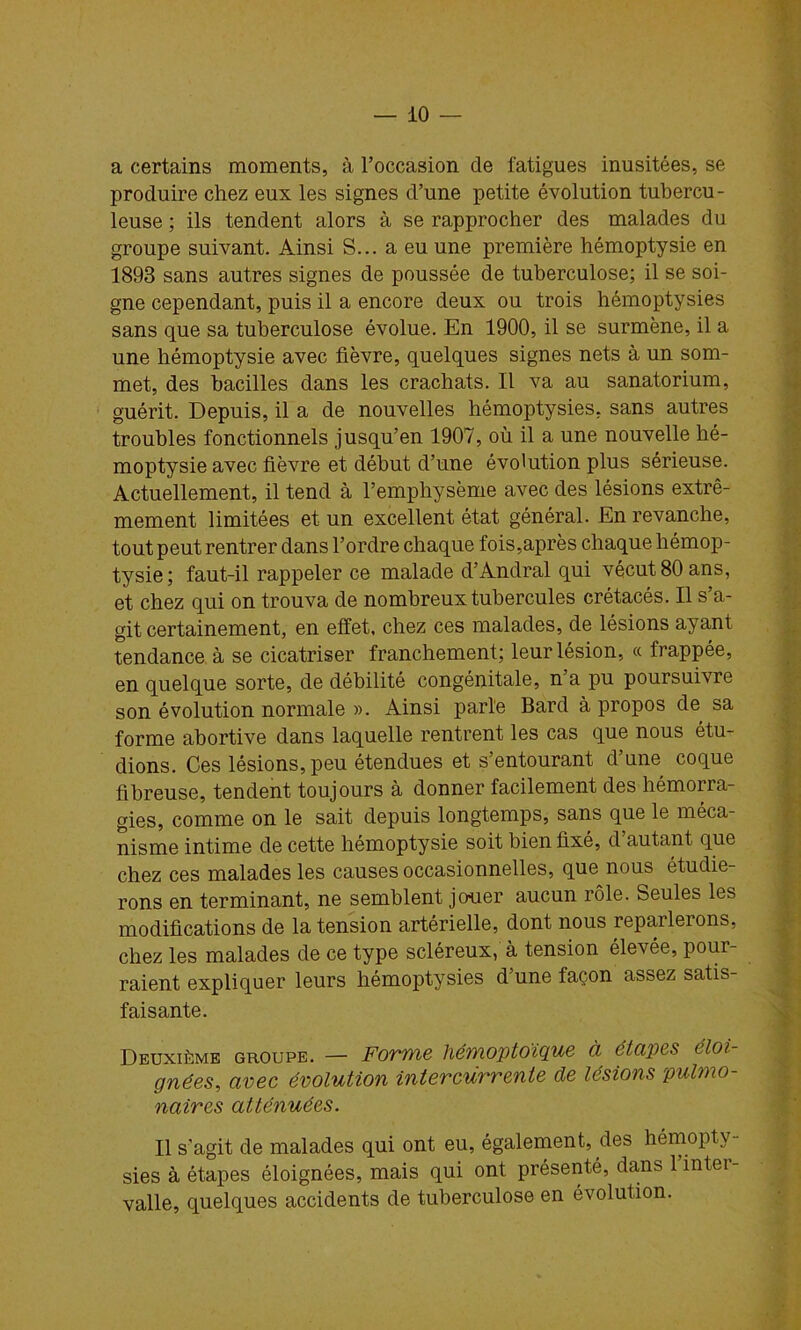 a certains moments, à l’occasion de fatigues inusitées, se produire chez eux les signes d’une petite évolution tubercu- leuse ; ils tendent alors à se rapprocher des malades du groupe suivant. Ainsi S... a eu une première hémoptysie en 1893 sans autres signes de poussée de tuberculose; il se soi- gne cependant, puis il a encore deux ou trois hémoptysies sans que sa tuberculose évolue. En 1900, il se surmène, il a une hémoptysie avec fièvre, quelques signes nets à un som- met, des bacilles dans les crachats. Il va au sanatorium, guérit. Depuis, il a de nouvelles hémoptysies, sans autres troubles fonctionnels jusqu’en 1907, où il a une nouvelle hé- moptysie avec fièvre et début d’une évolution plus sérieuse. Actuellement, il tend à l’emphysème avec des lésions extrê- mement limitées et un excellent état général. En revanche, tout peut rentrer dans l’ordre chaque fois,après chaque hémop- tysie; faut-il rappeler ce malade d’Andral qui vécut 80 ans, et chez qui on trouva de nombreux tubercules crétacés. Il s’a- git certainement, en effet, chez ces malades, de lésions ayant tendance à se cicatriser franchement; leur lésion, « frappée, en quelque sorte, de débilité congénitale, n’a pu poursuivre son évolution normale ». Ainsi parle Bard à propos de sa forme abortive dans laquelle rentrent les cas que nous étu- dions. Ces lésions, peu étendues et s’entourant d’une coque fibreuse, tendent toujours à donner facilement des hémorra- gies, comme on le sait depuis longtemps, sans que le méca- nisme intime de cette hémoptysie soit bien fixé, d autant que chez ces malades les causes occasionnelles, que nous étudie- rons en terminant, ne semblent jouer aucun rôle. Seules les modifications de la tension artérielle, dont nous reparlerons, chez les malades de ce type scléreux, à tension élevée, pour- raient expliquer leurs hémoptysies d’une façon assez satis- faisante. Deuxième groupe. — Forme hémoptoïque à étapes éloi- gnées^ arec évolution intercurrente de lésions pulmo- naires atténuées. Il s'agit de malades qui ont eu, également, des hérnopty- sies à étapes éloignées, mais qui ont présenté, dans 1 intei- valle, quelques accidents de tuberculose en évolution.