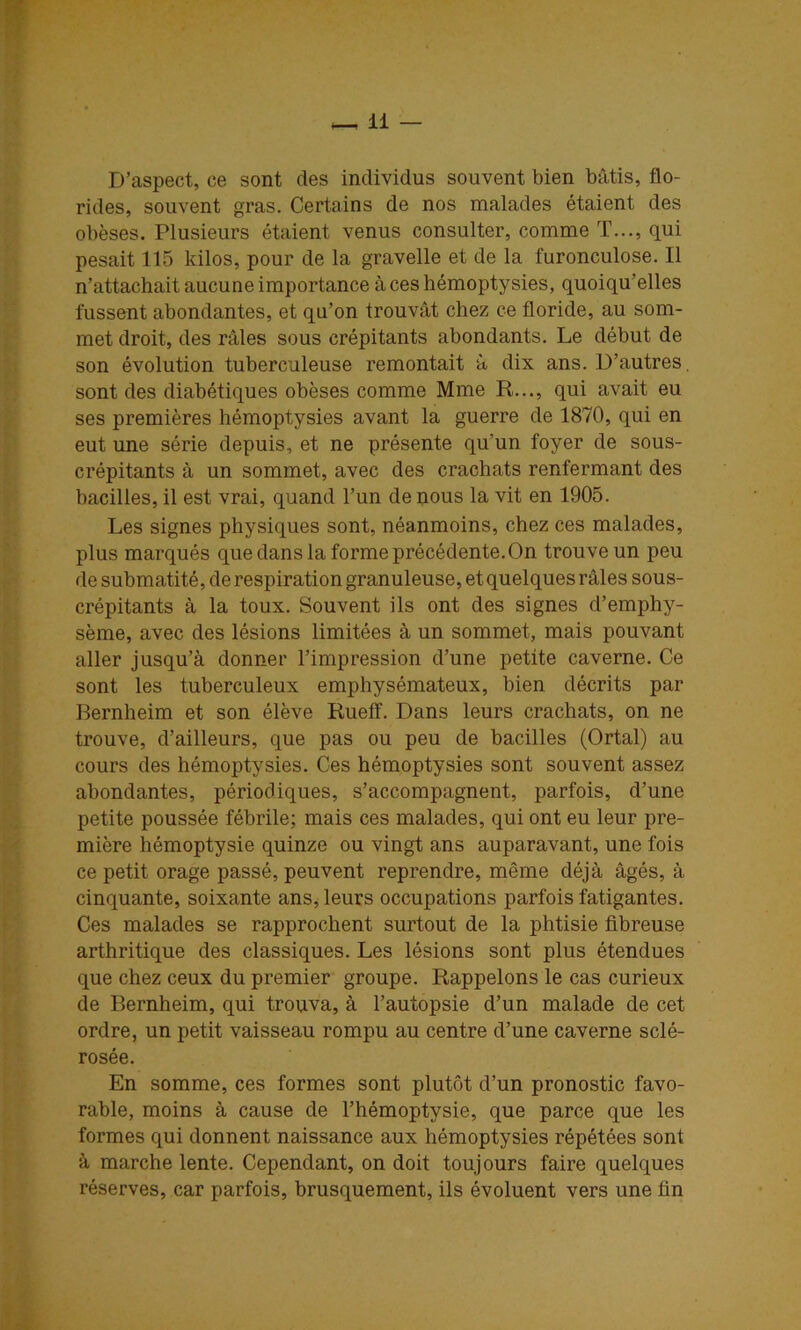D’aspect, ce sont des individus souvent bien bâtis, flo- rides, souvent gras. Certains de nos malades étaient des obèses. Plusieurs étaient venus consulter, comme T..., qui pesait 115 kilos, pour de la gravelle et de la furonculose. Il n’attachait aucune importance à ces hémoptysies, quoiqu’elles fussent abondantes, et qu’on trouvât chez ce floride, au som- met droit, des râles sous crépitants abondants. Le début de son évolution tuberculeuse remontait â dix ans. D’autres, sont des diabétiques obèses comme Mme R..., qui avait eu ses premières hémoptysies avant la guerre de 1870, qui en eut une série depuis, et ne présente qu’un foyer de sous- crépitants â un sommet, avec des crachats renfermant des bacilles, il est vrai, quand l’un de nous la vit en 1905. Les signes physiques sont, néanmoins, chez ces malades, plus marqués que dans la forme précédente. On trouve un peu de submatité, de respiration granuleuse, et quelques râles sous- crépitants à la toux. Souvent ils ont des signes d’emphy- sème, avec des lésions limitées à un sommet, mais pouvant aller jusqu’à donner l’impression d’une petite caverne. Ce sont les tuberculeux emphysémateux, bien décrits par Bernheim et son élève Ruelî. Dans leurs crachats, on ne trouve, d’ailleurs, que pas ou peu de hacilles (Ortal) au cours des hémoptysies. Ces hémoptysies sont souvent assez abondantes, périodiques, s’accompagnent, parfois, d’une petite poussée fébrile; mais ces malades, qui ont eu leur pre- mière hémoptysie quinze ou vingt ans auparavant, une fois ce petit orage passé, peuvent reprendre, même déjà âgés, à cinquante, soixante ans, leurs occupations parfois fatigantes. Ces malades se rapprochent surtout de la phtisie fibreuse arthritique des classiques. Les lésions sont plus étendues que chez ceux du premier groupe. Rappelons le cas curieux de Bernheim, qui trouva, à l’autopsie d’un malade de cet ordre, un petit vaisseau rompu au centre d’une caverne sclé- rosée. En somme, ces formes sont plutôt d’un pronostic favo- rable, moins à cause de l’hémoptysie, que parce que les formes qui donnent naissance aux hémoptysies répétées sont à marche lente. Cependant, on doit toujours faire quelques réserves, car parfois, brusquement, ils évoluent vers une fin