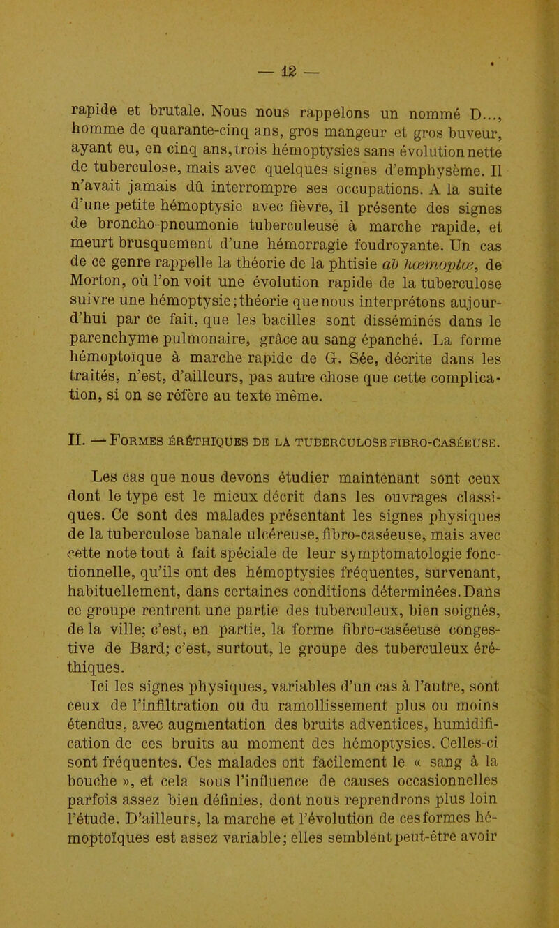 rapide et brutale. Nous nous rappelons un nommé D..., homme de quarante-cinq ans, gros mangeur et gros buveur, ayant eu, en cinq ans, trois hémoptysies sans évolution nette de tuberculose, mais avec quelques signes d’emphysème. Il n’avait jamais dû interrompre ses occupations. A la suite d’une petite hémoptysie avec fièvre, il présente des signes de broncho-pneumonie tuberculeuse à marche rapide, et meurt brusquement d’une hémorragie foudroyante. Un cas de ce genre rappelle la théorie de la phtisie ah liœmoptœ^ de Morton, où l’on voit une évolution rapide de la tuberculose suivre une hémoptysie ; théorie que nous interprétons aujour- d’hui par ce fait, que les bacilles sont disséminés dans le parenchyme pulmonaire, grâce au sang épanché. La forme hémoptoïque à marche rapide de G. Sée, décrite dans les traités, n’est, d’ailleurs, pas autre chose que cette complica- tion, si on se réfère au texte même. IL — Formes érêthiques de la tuberculose pibro-caséeuse. Les cas que nous devons étudier maintenant sont ceux dont le type est le mieux décrit dans les ouvrages classi- ques. Ce sont des malades présentant les signes physiques de la tuberculose banale ulcéreuse, fibro-caséeuse, mais avec icette note tout à fait spéciale de leur symptomatologie fonc- tionnelle, qu’ils ont des hémoptysies fréquentes, survenant, habituellement, dans certaines conditions déterminées. Daùs ce groupe rentrent une partie des tuberculeux, bien soignés, de la ville; c’est, en partie, la forme fibro-caséeuse conges- tive de Bard; c’est, surtout, le groupe des tuberculeux éré- thiques. Ici les signes physiques, variables d’un cas à l’autre, sont ceux de l’infiltration ou du ramollissement plus ou moins étendus, avec augmentation des bruits adventices, humidifi- cation de ces bruits au moment des hémoptysies. Celles-ci sont fréquentes. Ces malades ont facilement le « sang à la bouche », et cela sous l’influence de causes occasionnelles parfois assez bien définies, dont nous reprendrons plus loin l’étude. D’ailleurs, la marche et l’évolution de ces formes hé- moptoïques est assez variable ; elles semblent peut-être avoir