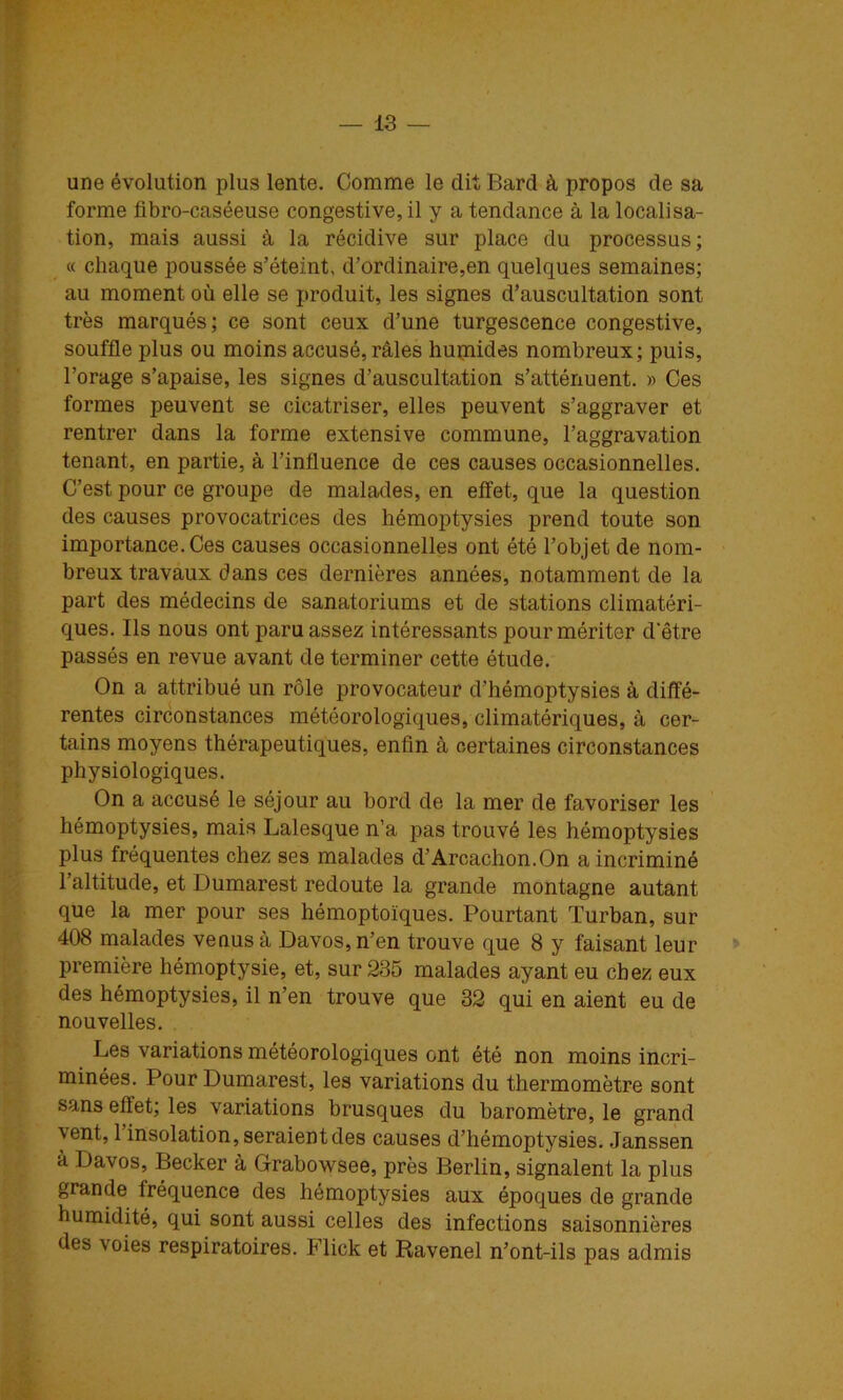 une évolution plus lente. Comme le dit Bard à propos de sa forme fibro-caséeuse congestive, il y a tendance à la localisa- tion, mais aussi à la récidive sur place du processus; « chaque poussée s’éteint, d’ordinaire,en quelques semaines; au moment où elle se produit, les signes d’auscultation sont très marqués; ce sont ceux d’une turgescence congestive, souffle plus ou moins accusé, râles hupiides nombreux; puis, l’orage s’apaise, les signes d’auscultation s’atténuent. » Ces formes peuvent se cicatriser, elles peuvent s’aggraver et rentrer dans la forme extensive commune, l’aggravation tenant, en partie, à l’influence de ces causes occasionnelles. C’est pour ce groupe de malades, en etfet, que la question des causes provocatrices des hémoptysies prend toute son importance. Ces causes occasionnelles ont été l’objet de nom- breux travaux dans ces dernières années, notamment de la part des médecins de sanatoriums et de stations climatéri- ques. Ils nous ont paru assez intéressants pour mériter d'être passés en revue avant de terminer cette étude. On a attribué un rôle provocateur d’hémoptysies à diffé- rentes circonstances météorologiques, climatériques, à cer- tains moyens thérapeutiques, enfin à certaines circonstances physiologiques. On a accusé le séjour au bord de la mer de favoriser les hémoptysies, mais Lalesque n’a pas trouvé les hémoptysies plus fréquentes chez ses malades d’Arcachon.On a incriminé l’altitude, et Dumarest redoute la grande montagne autant que la mer pour ses hémoptoïques. Pourtant Turban, sur 408 malades vécus à Davos, n’en trouve que 8 y faisant leur * première hémoptysie, et, sur 235 malades ayant eu chez eux des hémoptysies, il n’en trouve que 32 qui en aient eu de nouvelles. Les variations météorologiques ont été non moins incri- minées. Pour Dumarest, les variations du thermomètre sont sans effet; les variations brusques du baromètre, le grand vent, l’insolation, seraient des causes d’hémoptysies. Janssen à Davos, Becker à Grabowsee, près Berlin, signalent la plus grande fréquence des hémoptysies aux époques de grande humidité, qui sont aussi celles des infections saisonnières des voies respiratoires. Flick et Ravenel n’ont-ils pas admis