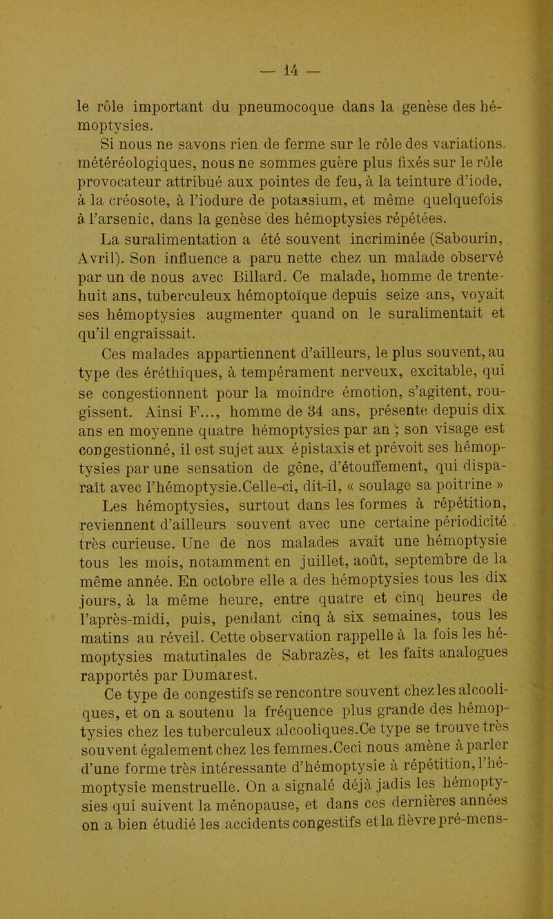 le rôle important du pneumocoque dans la genèse des hé- moptysies. Si nous ne savons rien de ferme sur le rôle des variations, météréologiques, nous ne sommes guère plus fixés sur le rôle provocateur attribué aux pointes de feu, à la teinture d’iode, à la créosote, à l’iodure de potassium, et même quelquefois à l’arsenic, dans la genèse des hémoptysies répétées. La suralimentation a été souvent incriminée (Sahourin, Avril). Son influence a paru nette chez un malade observé par un de nous avec Billard. Ce malade, homme de trente- huit ans, tuberculeux hémoptoïque depuis seize ans, voyait ses hémoptysies augmenter quand on le suralimentait et qu’il engraissait. Ces malades appartiennent d’ailleurs, le plus souvent, au type des éréthiques, à tempérament nerveux, excitable, qui se congestionnent pour la moindre émotion, s’agitent, rou- gissent. Ainsi F..., homme de 34 ans, présente depuis dix ans en moyenne quatre hémoptysies par an son visage est congestionné, il est sujet aux épistaxis et prévoit ses hémop- tysies par une sensation de gêne, d’étouffement, qui dispa- raît avec l’hémoptysie.Celle-ci, dit-il, « soulage sa poitrine » Les hémoptysies, surtout dans les formes à répétition, reviennent d’ailleurs souvent avec une certaine périodicité très curieuse. Une de nos malades avait une hémoptysie tous les mois, notamment en juillet, août, septembre de la même année. En octobre elle a des hémoptysies tous les dix jours, à la même heure, entre quatre et cinq heures de l’après-midi, puis, pendant cinq à six semaines, tous les matins au réveil. Cette observation rappelle à la fois les hé- moptysies matutinales de Sabrazès, et les faits analogues rapportés par Dumarest. Ce type de congestifs se rencontre souvent chez les alcooli- ques, et on a soutenu la fréquence plus grande des hémop- tysies chez les tuberculeux alcooliques.Ce type se trouve très souvent également chez les femmes.Ceci nous amène à parler d’une forme très intéressante d’hémoptysie à répétition,! hé- moptysie menstruelle. On a signalé déjà jadis les hémopty- sies qui suivent la ménopause, et dans ces dernières années on a bien étudié les accidents congestifs et la fièvre pré-mens-