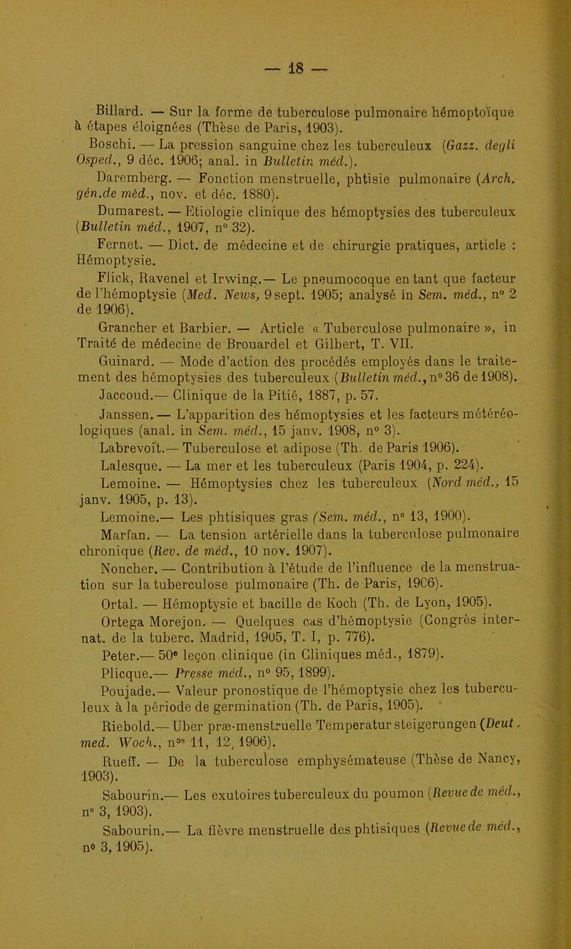 Billard. — Sur la forme de tuberculose pulmonaire hémoptoïque à étapes éloignées (Thèse de Paris, 1903). Boschi. — La pression sanguine chez les tuberculeux [Gazz. deyli Osped,, 9 déc. 1906; anal, in Bulletin méd.). Daremberg. — Fonction menstruelle, phtisie pulmonaire {Arch. gén.de méd., nov. et déc. 1880). Dumarest. — Etiologie clinique des hémoptysies des tuberculeux [Bulletin méd., 1907, n“ 32). Fernet. — Dict. de médecine et de chirurgie pratiques, article : Hémoptysie. Flick, Ravenel et Irwing.— Le pneumocoque entant que facteur de l’hémoptysie [Med. News, 9 sept. 1905; analysé in Sem. méd., n° 2 de 1906). Grancher et Barbier. — Article « Tuberculose pulmonaire », in Traité de médecine de Brouardel et Gilbert, T. VIL Guinard. — Mode d’action des procédés employés dans le traite- ment des hémoptysies des tuberculeux [Bulletin méd., n°3ô de 1908). Jaccoud.— Clinique de la Pitié, 1887, p. 57. Janssen. — L’apparition des hémoptysies et les facteurs météréo- logiques (anal, in Sem. méd., 15 janv. 1908, n“ 3). Labrevoit.— Tuberculose et adipose (Th. de Paris 1906). Lalesque. — La mer et les tuberculeux (Paris 1904, p. 224). Lemoine. — Hémoptysies chez les tuberculeux [Nord méd., 15 janv. 1905, p. 13). Lemoine.— Les phtisiques gras (Sem. méd., n® 13, 1900). Marfan. — La tension artérielle dans la tuberculose pulmonaire chronique [Rev. de méd., 10 nov. 1907). Noncher. — Contribution à l’étude de l’influence de la menstrua- tion sur la tuberculose pulmonaire (Th. de Paris, 19C6). Ortal. — Hémoptysie et bacille de Koch (Th. de Lyon, 1905). Ortega Morejon. — Quelques cas d’hémoptysie (Congrès inter- nat. de la tuberc. Madrid, 19U5, T. I, p. 776). Peter.— 50® leçon clinique (in Cliniques méd., 1879). Plicque.— Presse méd., n® 95,1899). Poujade.— Valeur pronostique de l’hémoptysie chez les tubercu- leux à la période de germination (Th. de Paris, 1905). Riebold.— Uber præ-menstruelle Temperatur steigerungen (Deut. med. Woch., n®* 11, 12,1906). Ruefî. — De la tuberculose emphysémateuse (Thèse de Nancy, 1903). Sabourin.— Les exutoires tuberculeux du poumon [Revue de méd., n» 3, 1903). Sabourin.— La fièvre menstruelle des phtisiques [Revuede méd., n® 3,1905).