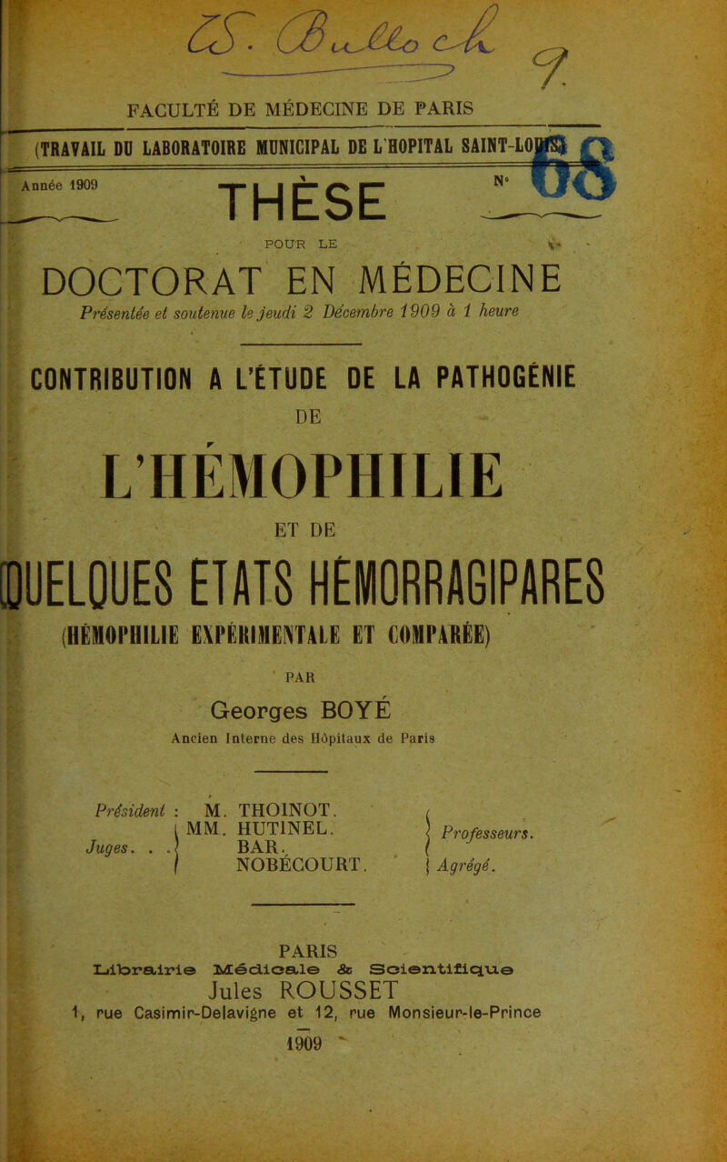 Cè^ cJl FACULTÉ DE MÉDECINE DE PARIS 9. (TRAVAIL DO LABORATOIRE MUNICIPAL DE L HOPITAL SAINT-LO Année 1909 THESE POUR LE DOCTORAT EN MÉDECINE Présentée et soutenue le jeudi 2 Décembre 1909 à 1 heure CONTRIBUTION A L’ÉTUDE DE LA PATHOGÉNIE DE L HÉMOPHILIE ET DE DOELQUES ETAIS HEMORRAGIPARES (HÉMOPHILIE EXPÉRIMENTALE ET COMPARÉE) PAR Georges BOYÉ Ancien Interne des Hôpitaux de Paris Président : M. THOINOT. t MM. HUT1NEL. Juges. . BAR. NOBÉCOURT. < Professeurs. j Agrégé. PARIS Liitorairi© MécLioale <Se Soi©n.tifiqui© Jules ROUSSET 1, rue Casimir-Delavigne et 12, rue Monsieur-le-Prince 1909