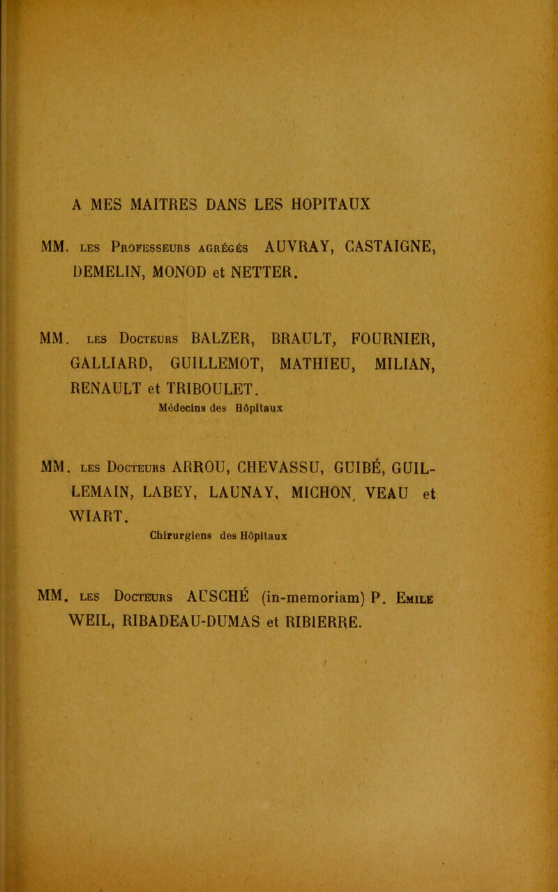 A MES MAITRES DANS LES HOPITAUX MM. les Professeurs agrégés AUVRAY, CASTAIGNE, DEMELIN, MONOD et NETTER. MM. les Docteurs BALZER, BRAULT, FOURNIER, GALLIARD, GUILLEMOT, MATHIEU, MILIAN, RENAULT et TRIBOULET. Médecins des Hôpitaux MM. les Docteurs ARROU, CHEVASSU, GUIBÉ, GUIL- LEMAIN, LABEY, LAUNAY, MICHON VEAU et WIART. Chirurgiens des Hôpitaux MM. les Docteurs AUSCHÉ (in-memoriam) P. Emile WEIL, RIBADEAU-DUMAS et RIBIERRE.